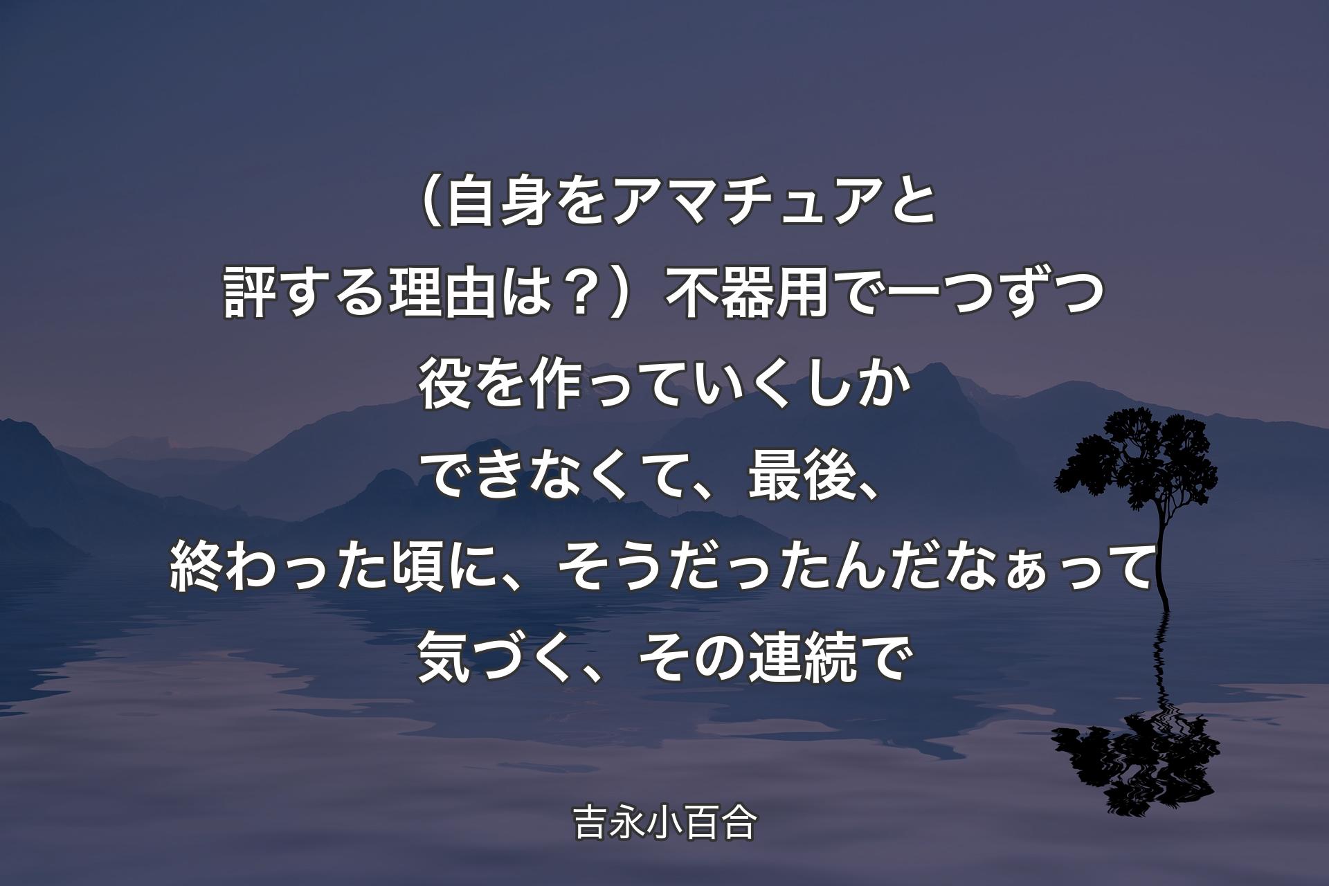 【背景4】（自身をアマチュアと評する理由は？）不器用で一つずつ役を作っていくしかできなくて、最後、終わった頃に、そうだったんだなぁって気づく、その連続で - 吉永小百合