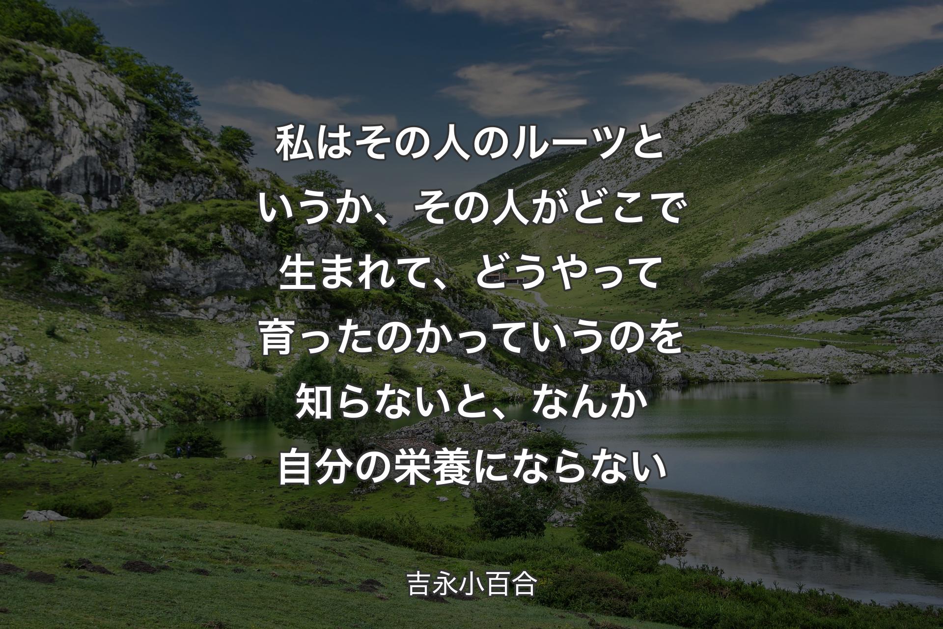 私はその人のルーツというか、その人がどこで生まれて、どうやって育ったのかっていうのを知らないと、なんか自分の栄養にならない - 吉永小百合