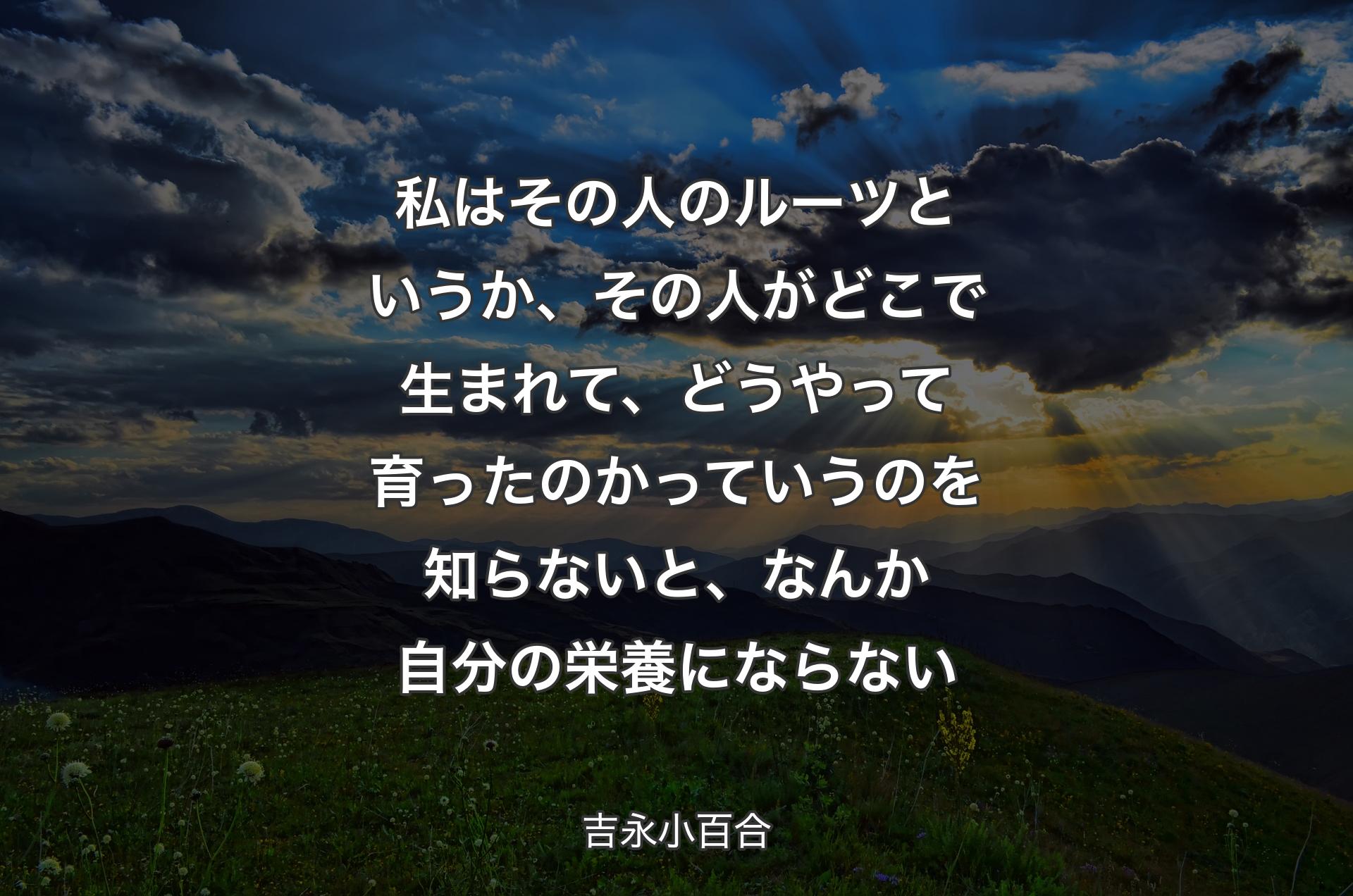 私はその人のルーツというか、その人がどこで生まれて、どうやって育ったのかっていうのを知らないと、なんか自分の栄養にならない - 吉永小百合