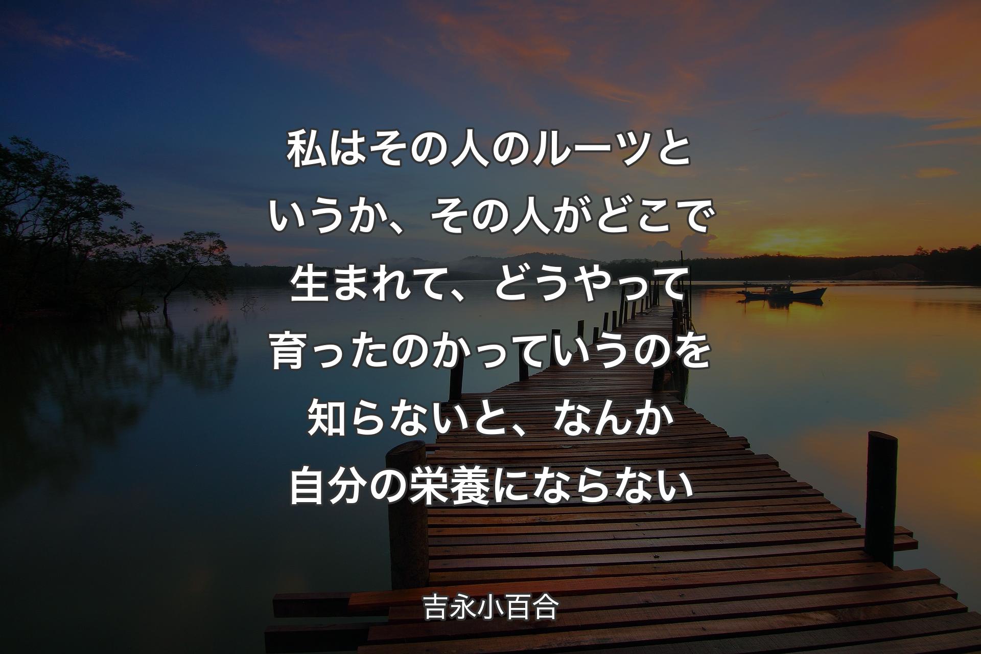 【背景3】私はその人のルーツというか、その人がどこで生まれて、どうやって育ったのかっていうのを知らないと、なんか自分の栄養にならない - 吉永小百合