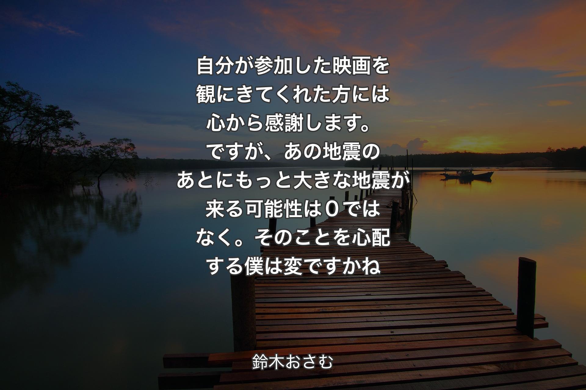 【背景3】自分が参加した映画を観にきてくれた方には心から感謝します。ですが、あの地震のあとにもっと大きな地震が来る可能性は０ではなく。そのことを心配する僕は変ですかね - 鈴木おさむ