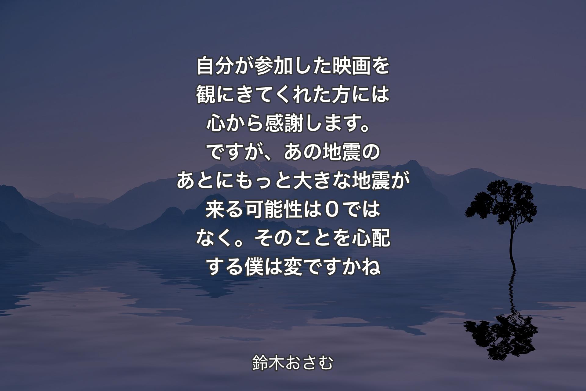 【背景4】自分が参加した映画を観にきてくれた方には心から感謝します。ですが、あの地震のあとにもっと大きな地震が来る可能性は０ではなく。そのことを心配する僕は変ですかね - 鈴木おさむ