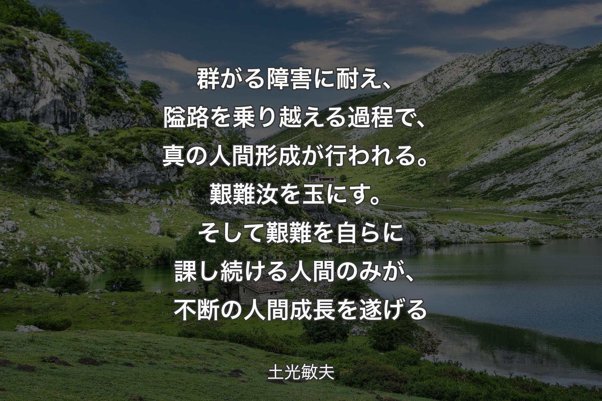 群がる障害に耐え、隘路を乗り越える過程で、真の人間形成が行われる。艱難汝を玉にす。そして艱難を自らに課し続ける人間のみが、不断の人間成長を遂げる - 土光敏夫