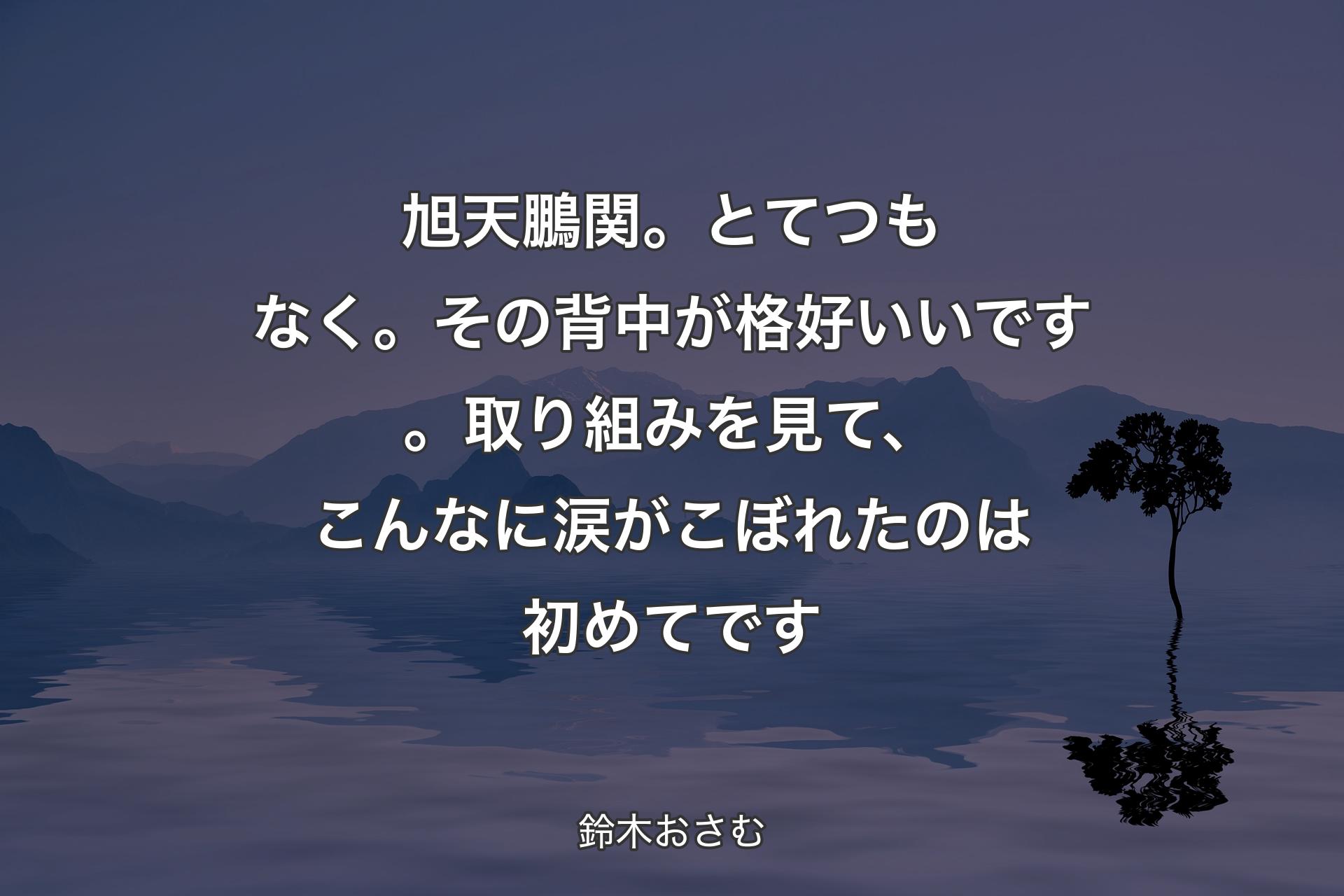 【背景4】旭天鵬関。とてつもなく。その背中が格好いいです。取り組みを見て、こんなに涙がこぼれたのは初めてです - 鈴木おさむ