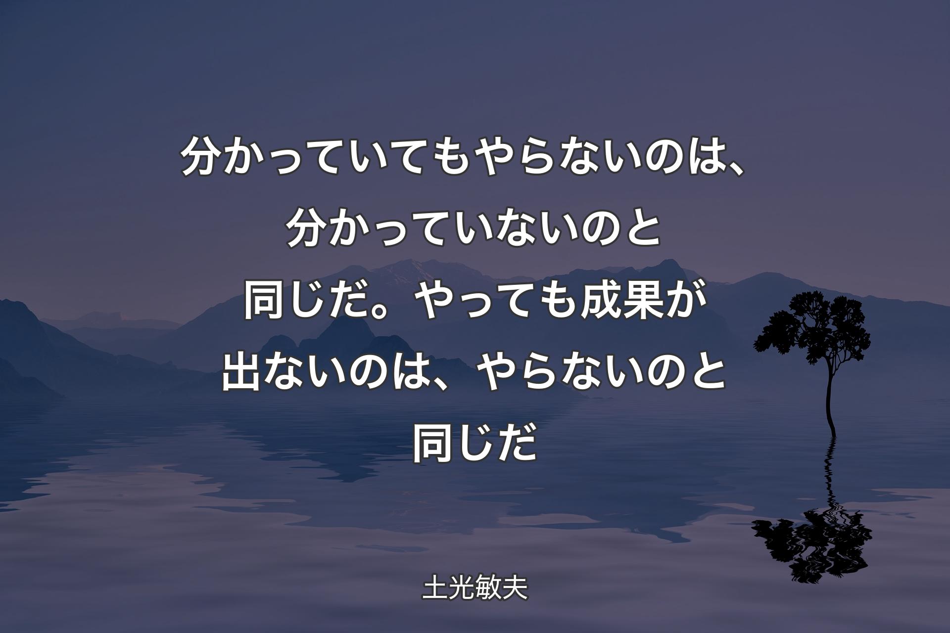 分かっていてもやらないのは、分かっていないのと同じだ。やっても成果が出ないのは、やらないのと同じだ - 土光敏夫