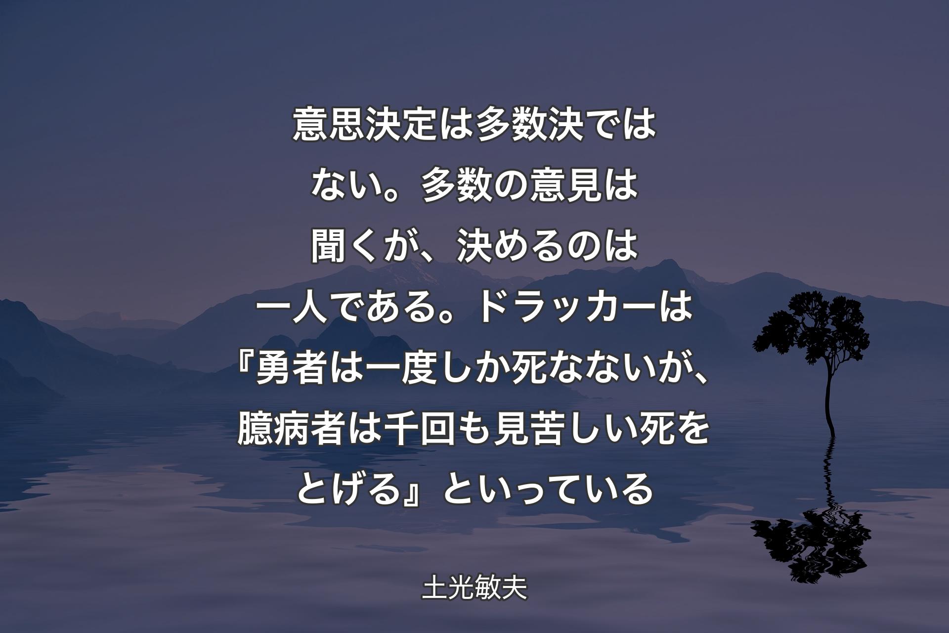 【背景4】意思決定は多数決ではない。多数の意見は聞くが、決めるのは一人である。ドラッカーは『勇者は一度しか死なないが、臆病者は千回も見苦しい死をとげる』といっている - 土光敏夫