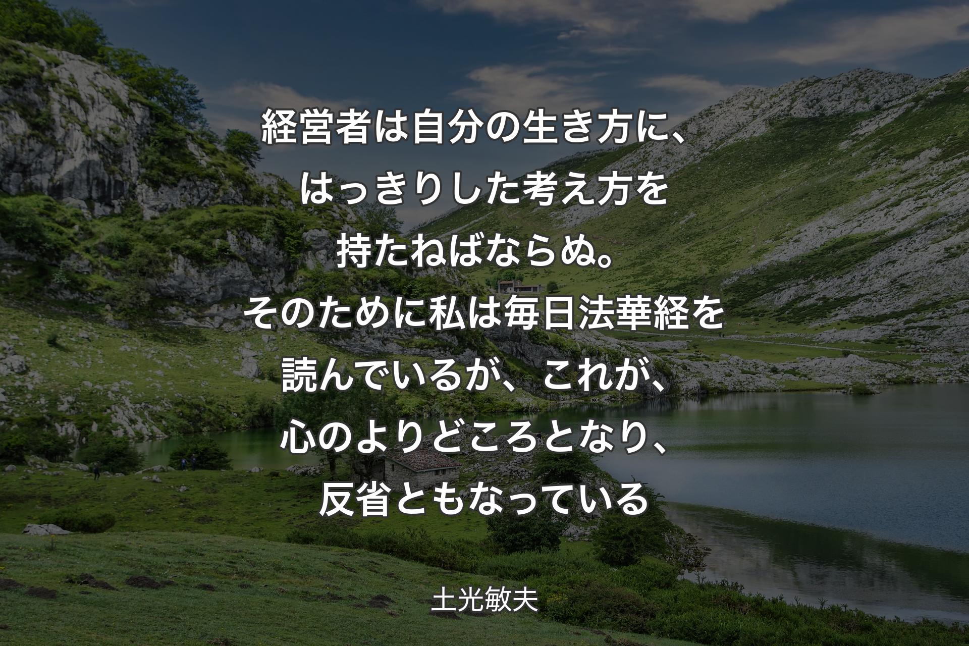 経営者は自分の生き方に、はっきりした考え方を持たねばならぬ。そのために私は毎日法華経を読んでいるが、これが、心のよりどころとなり、反省ともなっている - 土光敏夫