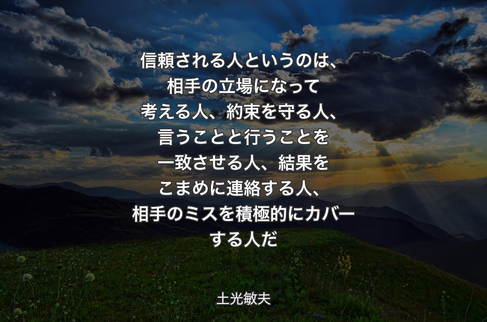 信頼される人というのは、相手の立場になって考える人、約束を守る人、言うことと行うことを一致させる人、結果をこまめに連絡する人、相手のミスを積極的にカバーする人だ - 土光敏夫