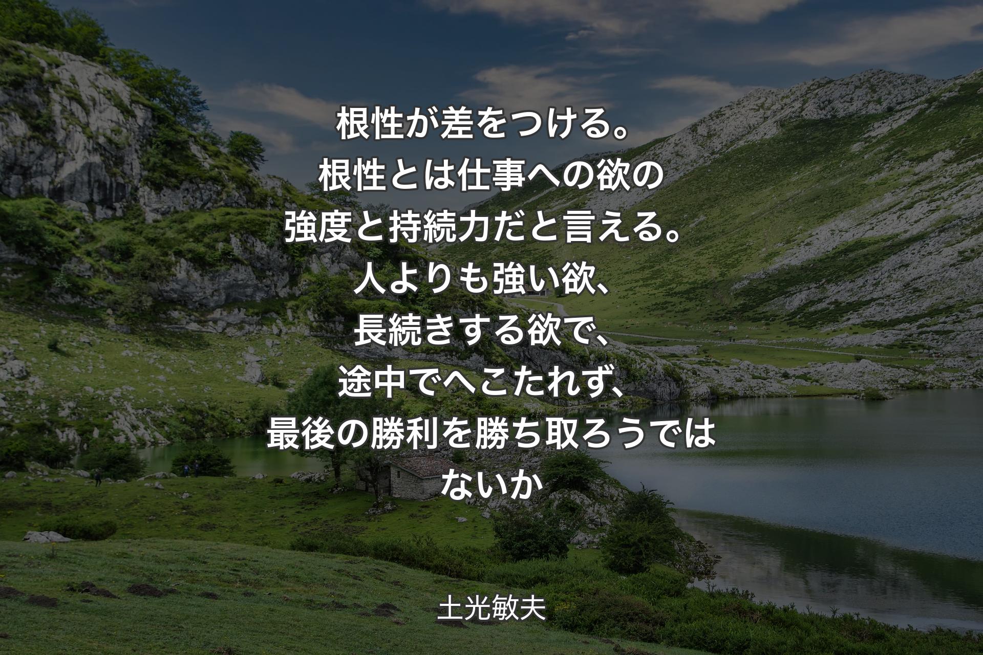 根性が差をつける。根性とは仕事への欲の強度と持続力だと言える。人よりも強い欲、長続きする欲で、途中でへこたれず、最後の勝利を勝ち取ろうではないか - 土光敏夫