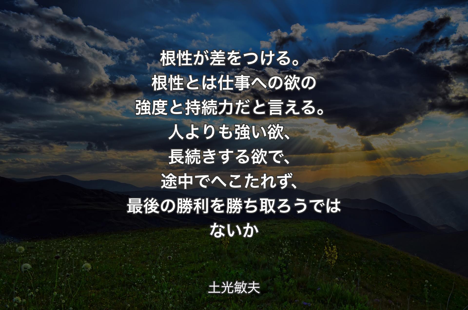 根性が差をつける。根性とは仕事への欲の強度と持続力だと言える。人よりも強い欲、長続きする欲で、途中でへこたれず、最後の勝利を勝ち取ろうではないか - 土光敏夫