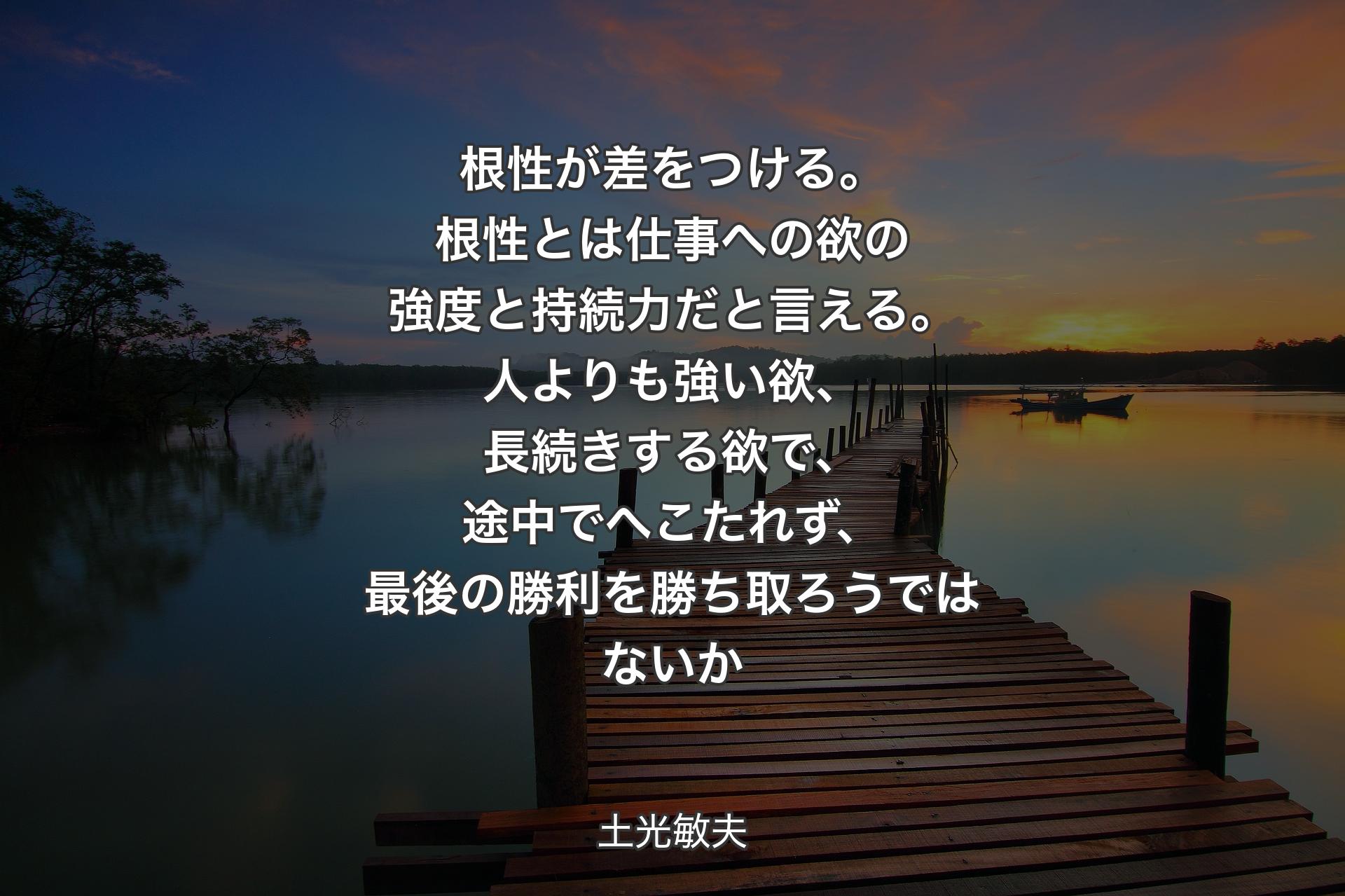 根性が差をつける。根性とは仕事への欲の強度と持続力だと言える。人よりも強い欲、長続きする欲で、途中でへこたれず、最後の勝利を勝ち取ろうではないか - 土光敏夫