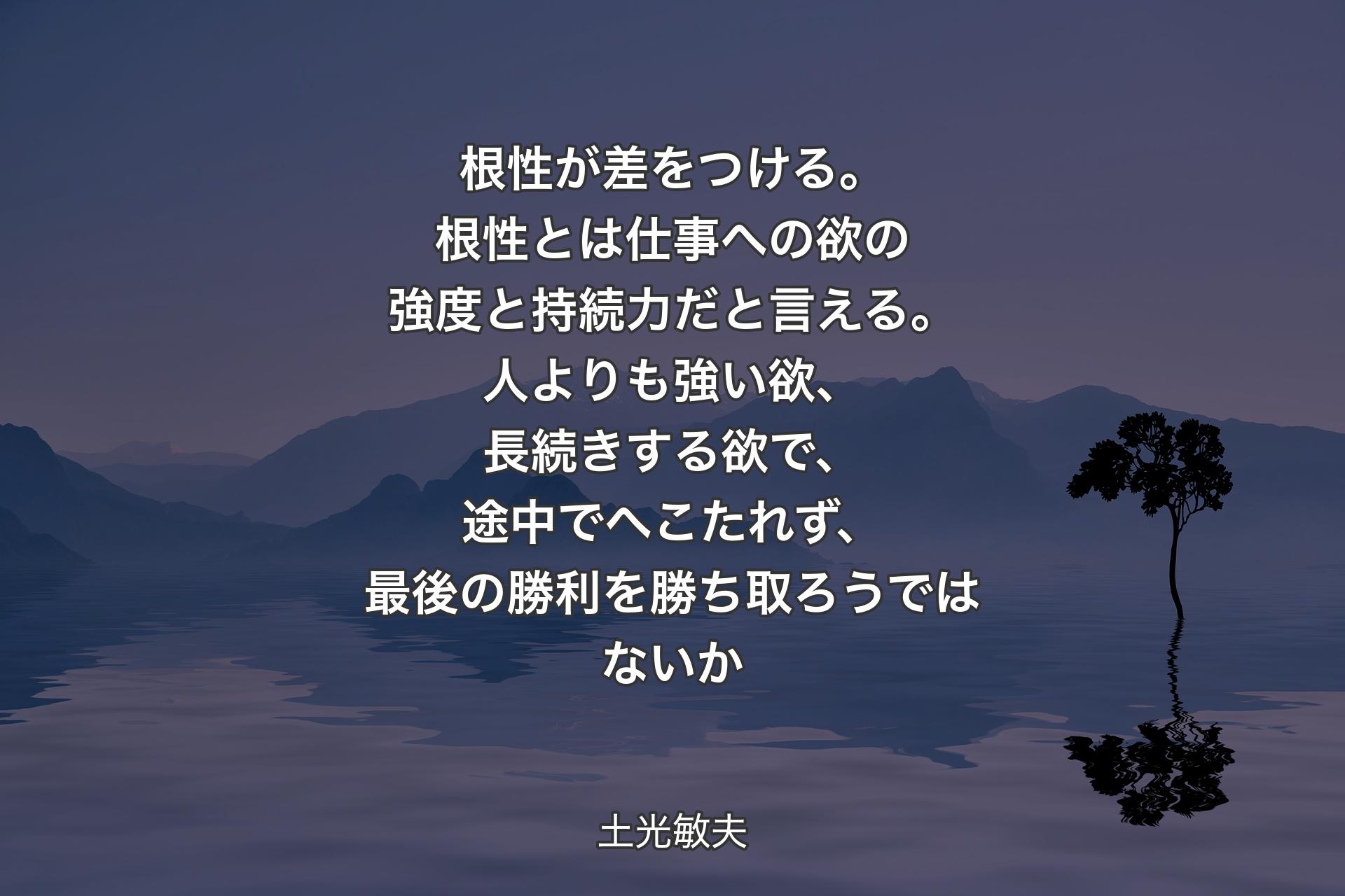 【背景4】根性が差をつける。根性とは仕事への欲の強度と持続力だと言える。人よりも強い欲、長続きする欲で、途中でへこたれず、最後の勝利を勝ち取ろうではないか - 土光敏夫