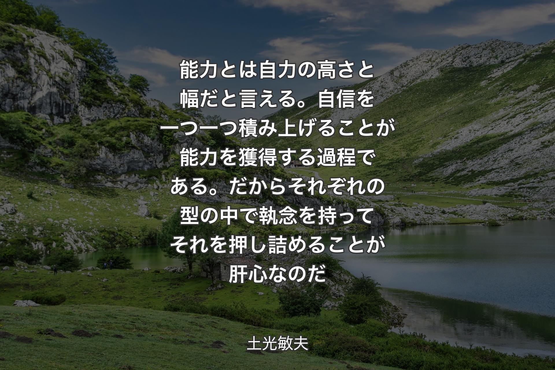 能力とは自力の高さと幅だと言える。自信を一つ一つ積み上げることが能力を獲得する過程である。だからそれぞれの型の中で執念を持ってそれを押し詰めることが肝心なのだ - 土光敏夫