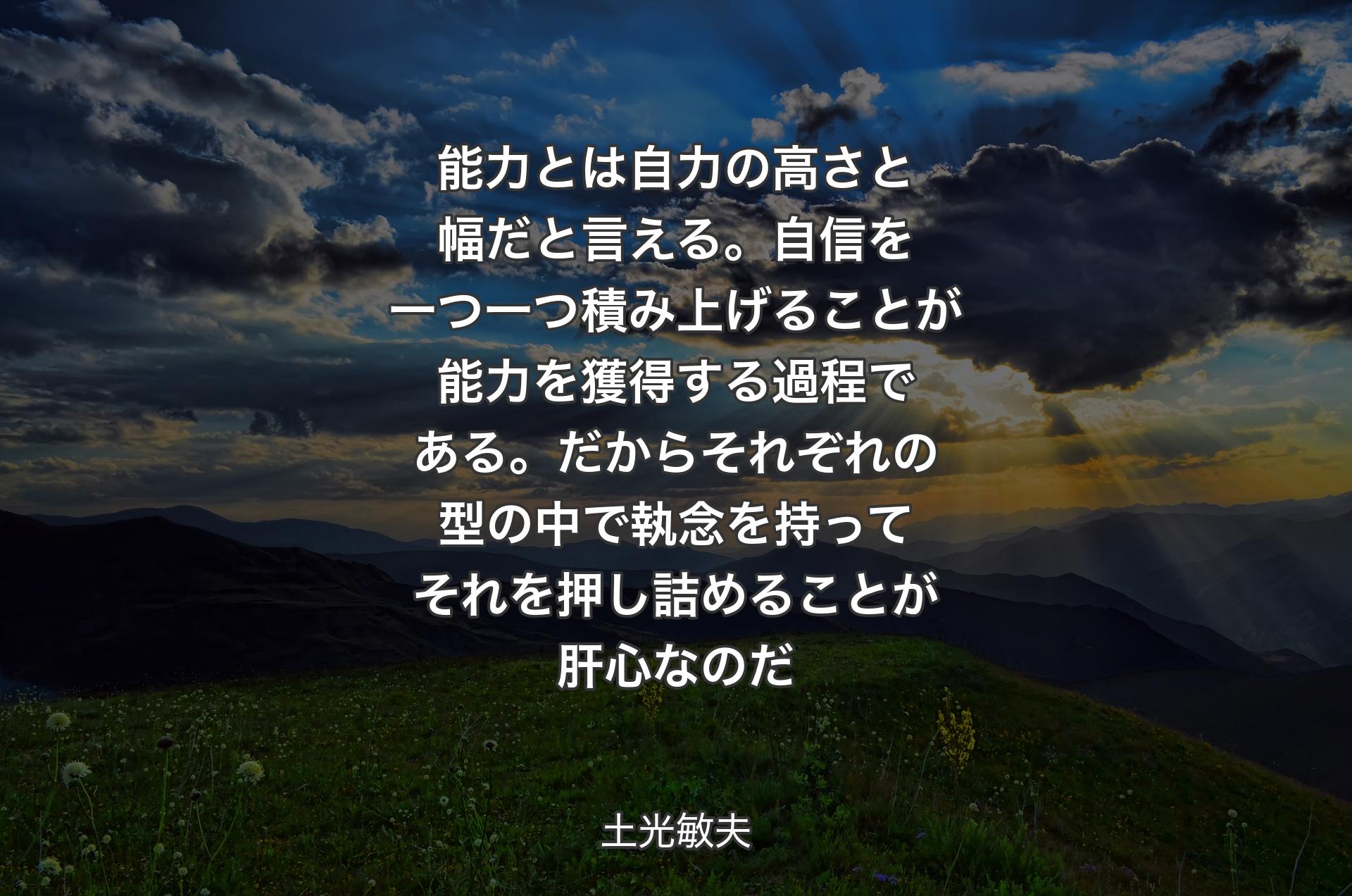 能力とは自力の高さと幅だと言える。自信を一つ一つ積み上げることが能力を獲得する過程である。だからそれぞれの型の中で執念を持ってそれを押し詰めることが肝心なのだ - 土光敏夫