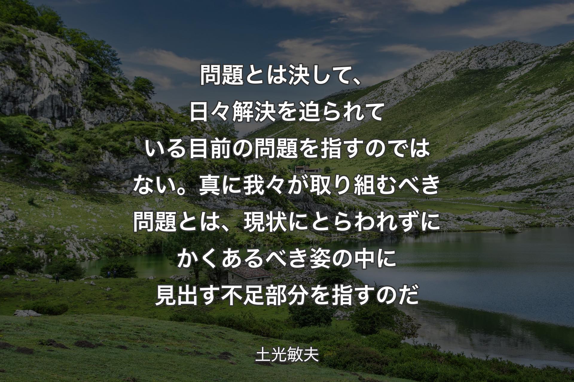 問題とは決して、日々解決を迫られている目前の問題を指すのではない。真に我々が取り組むべき問題とは、現状にとらわれずにかくあるべき姿の中に見出す不足部分を指すのだ - 土光敏夫