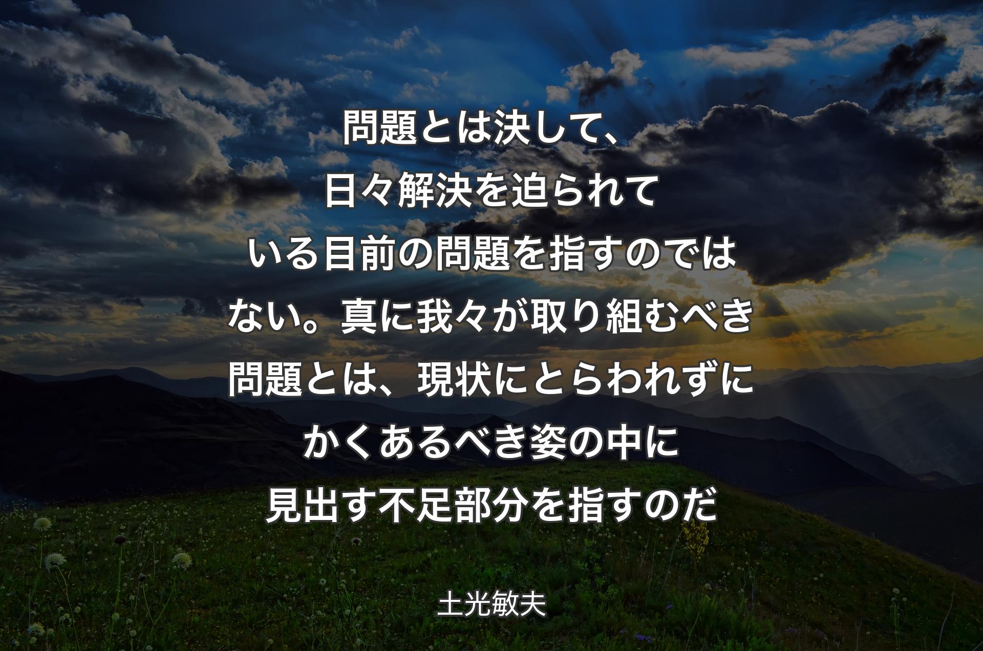 問題とは決して、日々解決を迫られている目前の問題を指すのではない。真に我々が取り組むべき問題とは、現状にとらわれずにかくあるべき姿の中に見出す不足部分を指すのだ - 土光敏夫