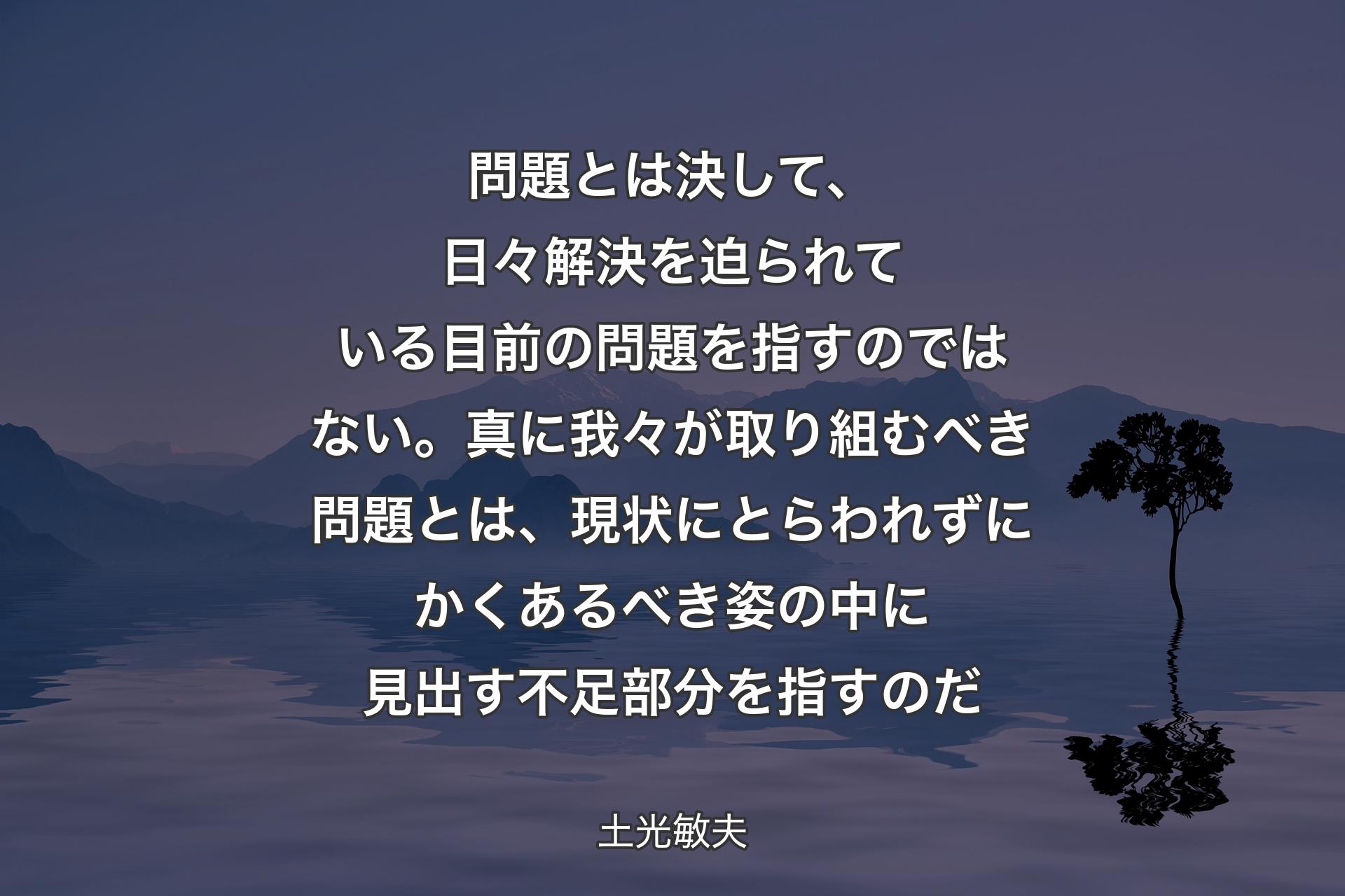 問題とは決して、日々解決を迫られている目前の問題を指すのではない。真に我々が取り組むべき問題とは、現状にとらわれずにかくあるべき姿の中に見出す不足部分を指すのだ - 土光敏夫