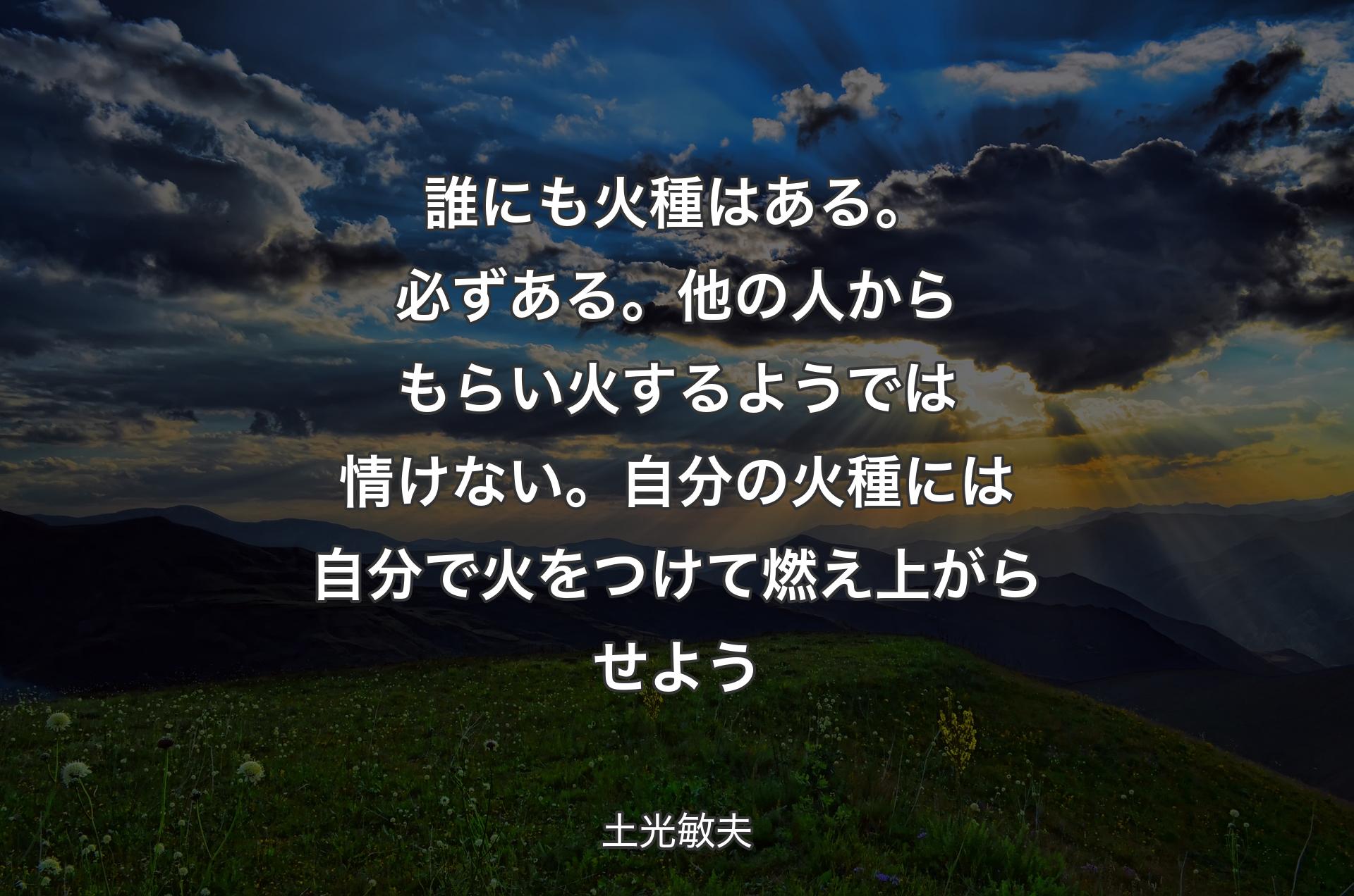 誰にも火種はある。必ずある。他の人からもらい火するようでは情けない。自分の火種には自分で火をつけて燃え上がらせよう - 土光敏夫