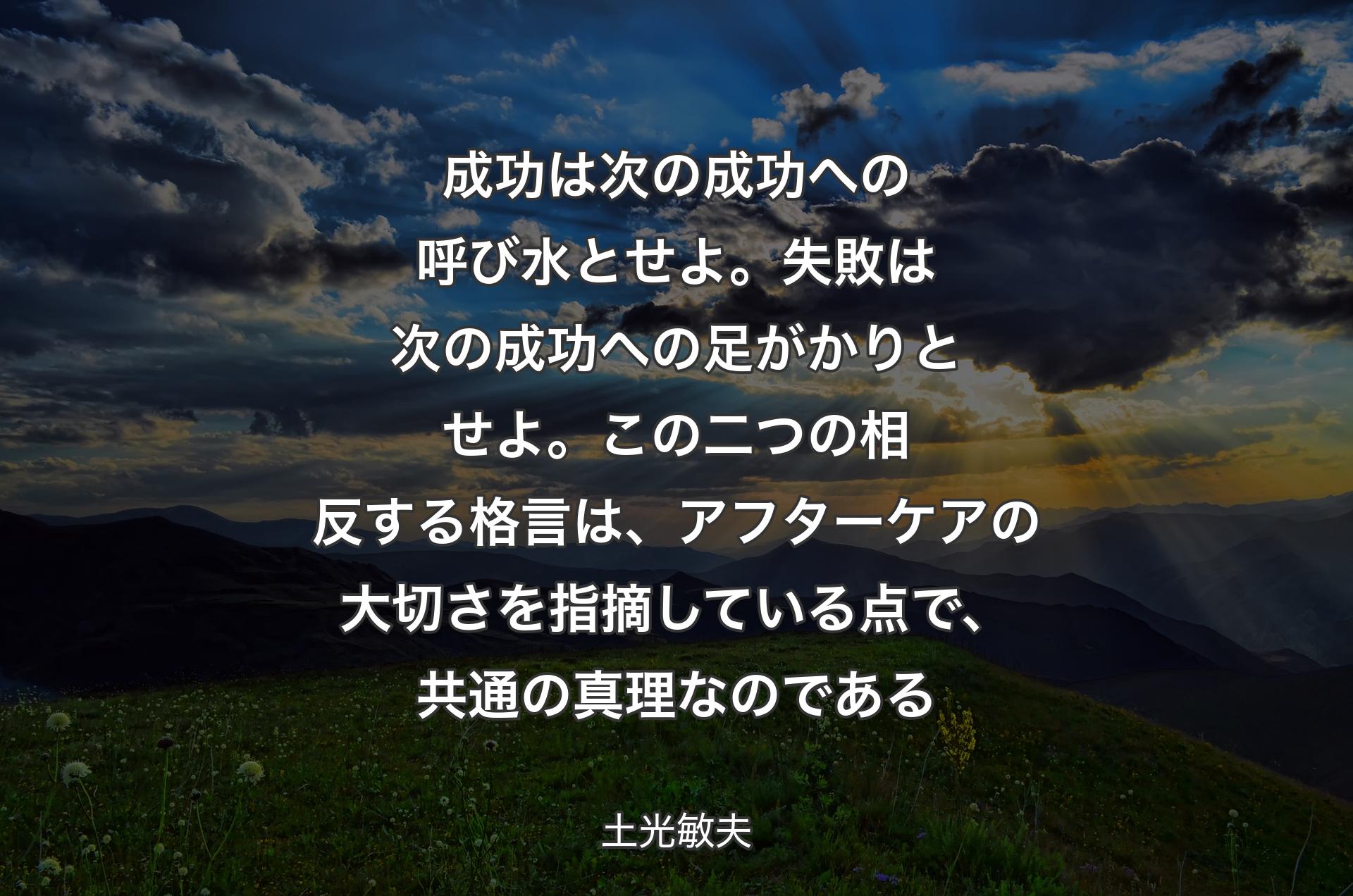 成功は次の成功への呼び水とせよ。失敗は次の成功への足がかりとせよ。この二つの相反する格言は、アフターケアの大切さを指摘している点で、共通の真理なのである - 土光敏夫