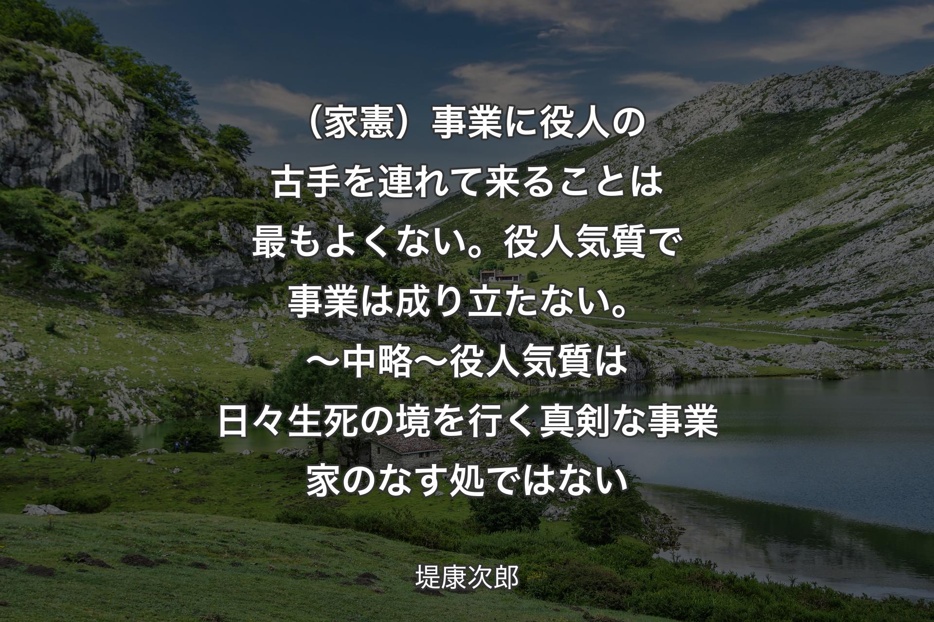 （家憲）事業に役人の古手を連れて来ることは最もよくない。役人気質で事業は成り立たない。〜 中略 〜 
役人気質は日々生死の境を行く真剣な��事業家のなす処ではない - 堤康次郎