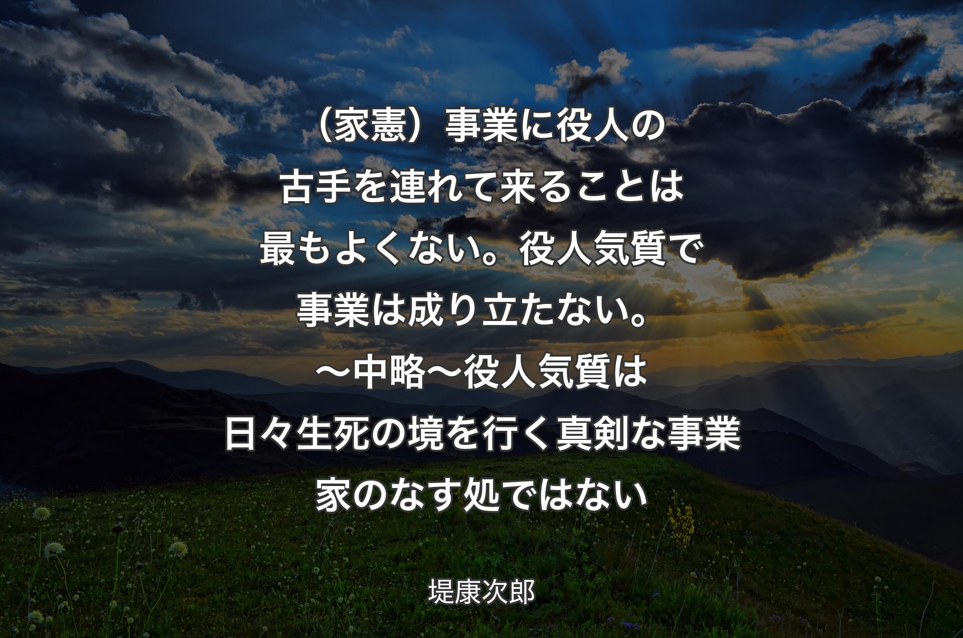 （家憲）事業に役人の古手を連れて来ることは最もよくない。役人気質で事業は成り立たない。〜 中略 〜 
役人気質は日々生死の境を行く真剣な事業家のなす処ではない - 堤康次郎