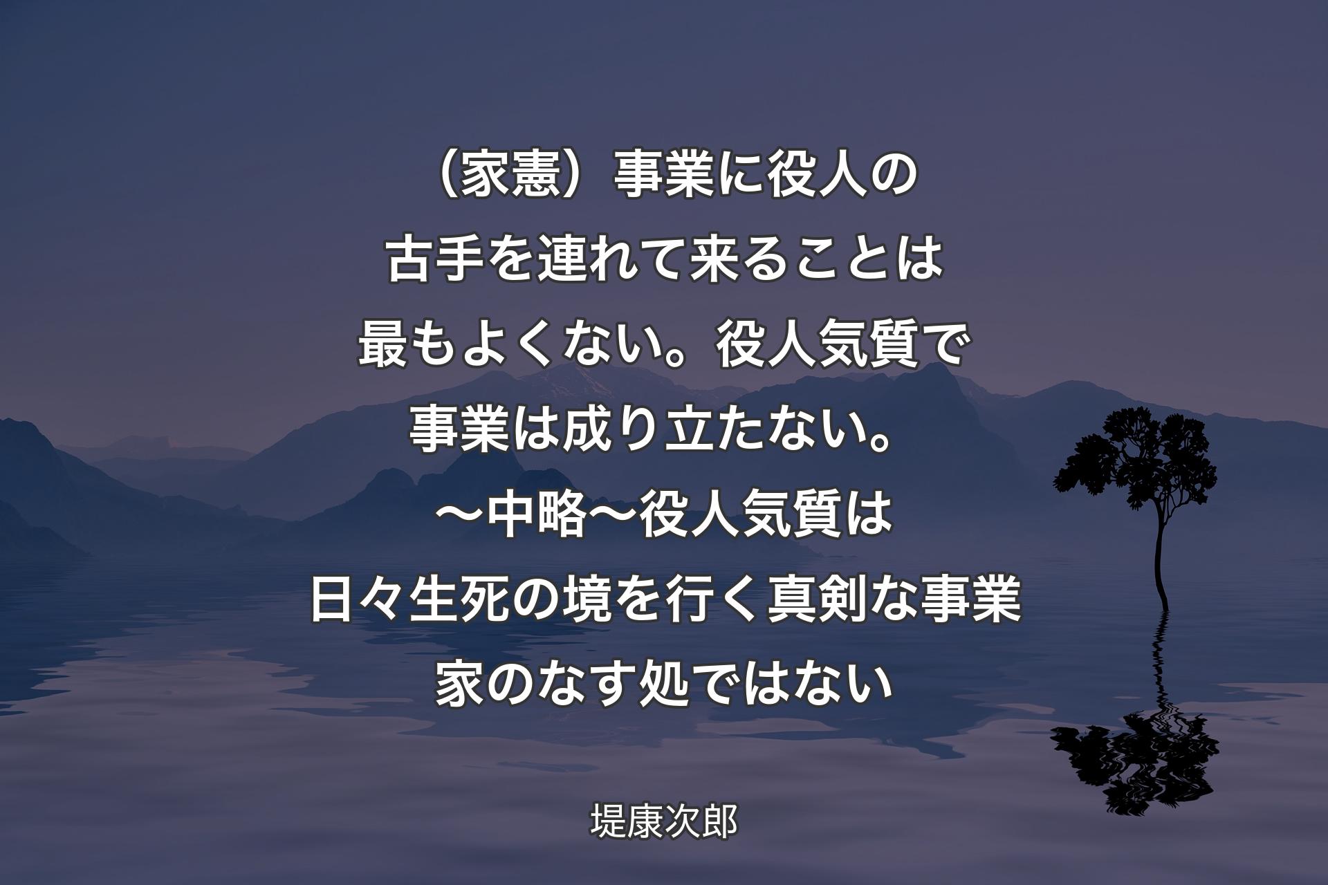 【背景4】（家憲）事業に役人の古手を連れて来ることは最もよくない。役人気質で事業は成り立たない。〜 中略 〜 
役人気質は日々生死の境を行く真剣な事業家のなす処ではない - 堤康次郎