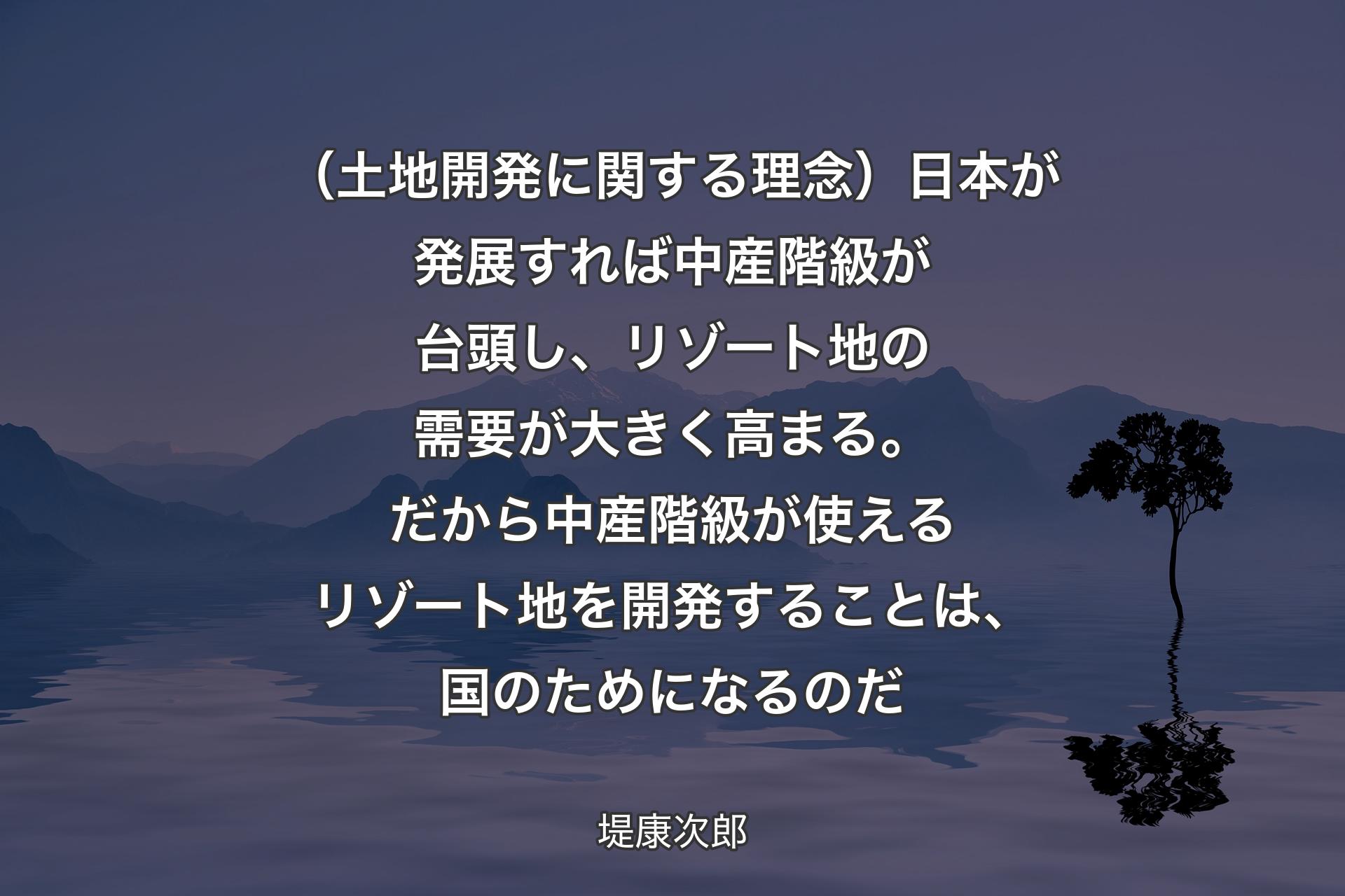 【背景4】（土地開発に関する理念）日本が発展すれば中産階級が台頭し、リゾート地の需要が大きく高まる。だから中産階級が使えるリゾート地を開発することは、国のためになるのだ - 堤康次郎