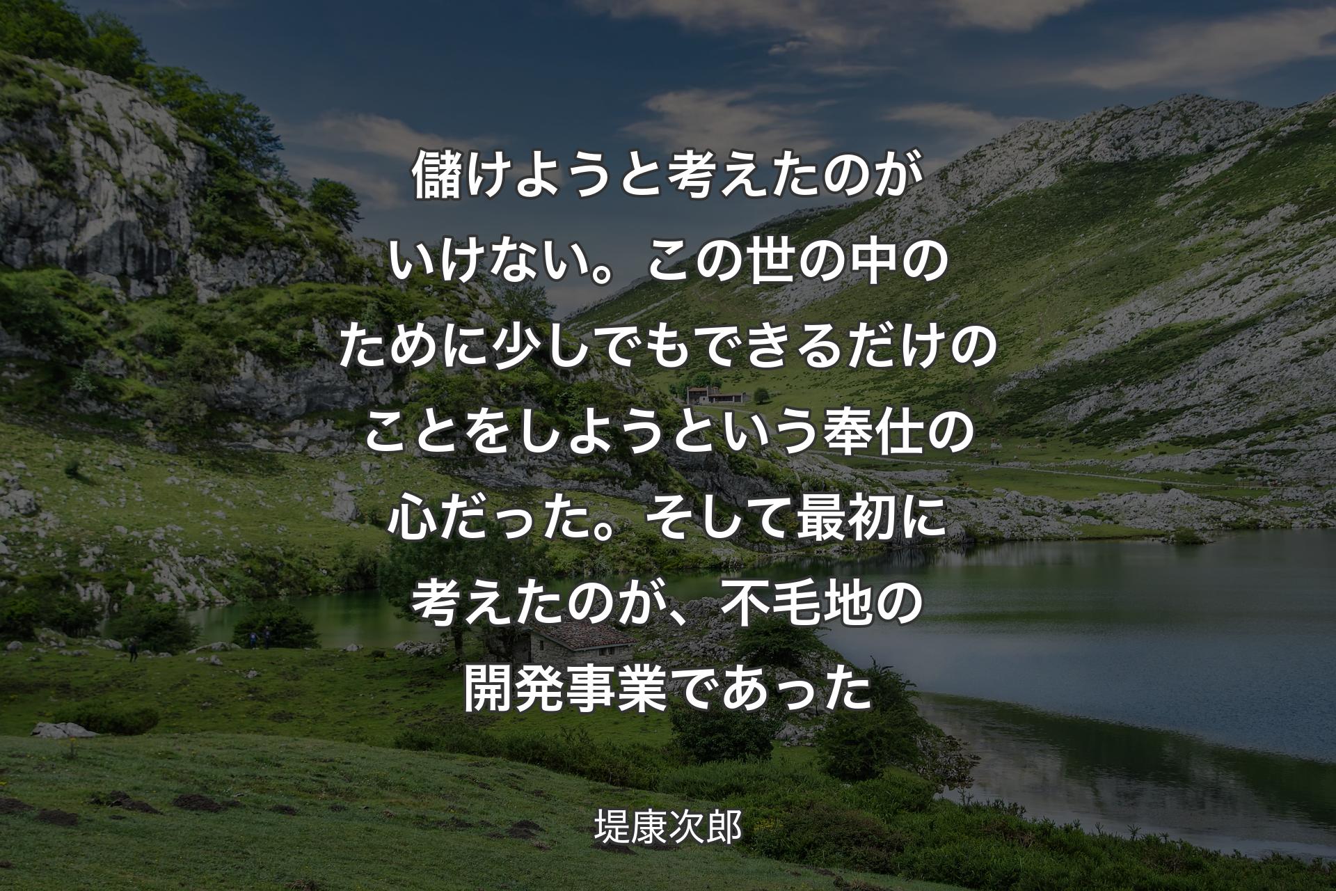 儲けようと考えたのがいけない。この世の中のために少しでもできるだけのことをしようという奉仕の心だった。そして最初に考えたのが、不毛地の開発事業であった - 堤康次郎