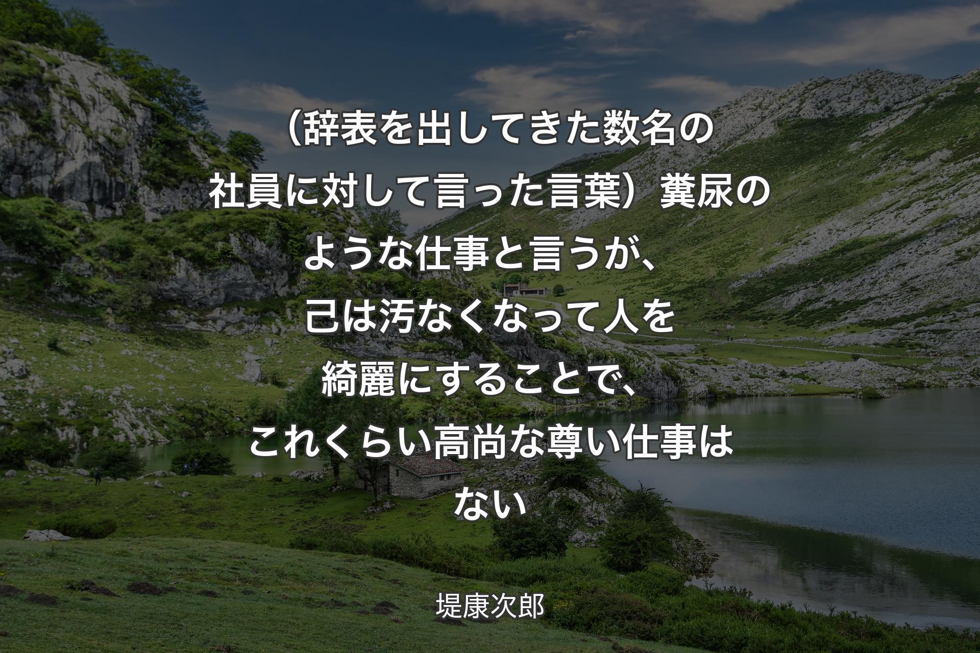 【背景1】（辞表を出してきた数名の社員に対して言った言葉）糞尿のような仕事と言うが、己は汚なくなって人を綺麗にすることで、これくらい高尚な尊い仕事はない - 堤康次郎