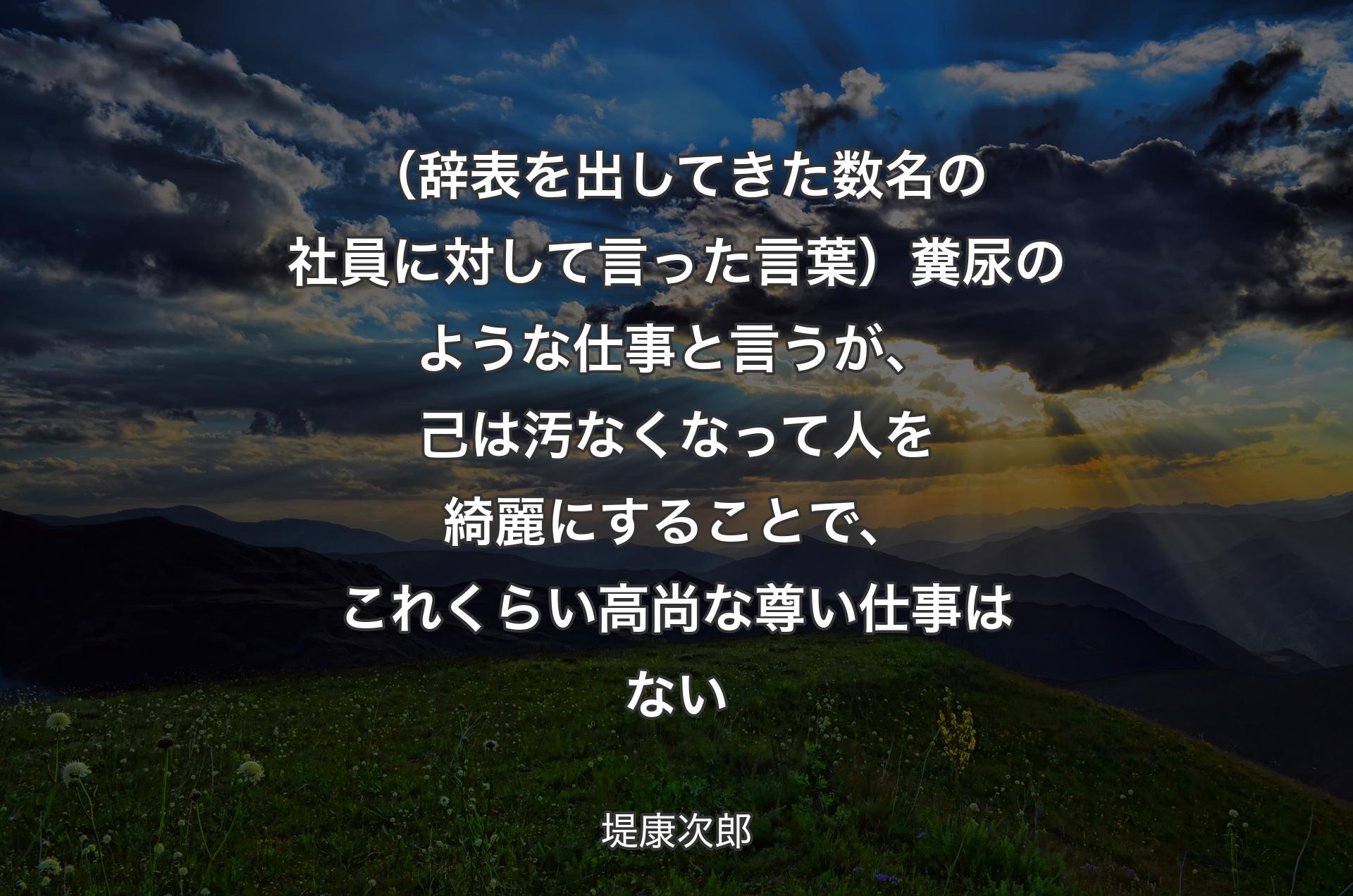 （辞表を出してきた数名の社員に対して言った言葉）糞尿のような仕事と言うが、己は汚なくなって人を綺麗にすることで、これくらい高尚な尊い仕事はな��い - 堤康次郎