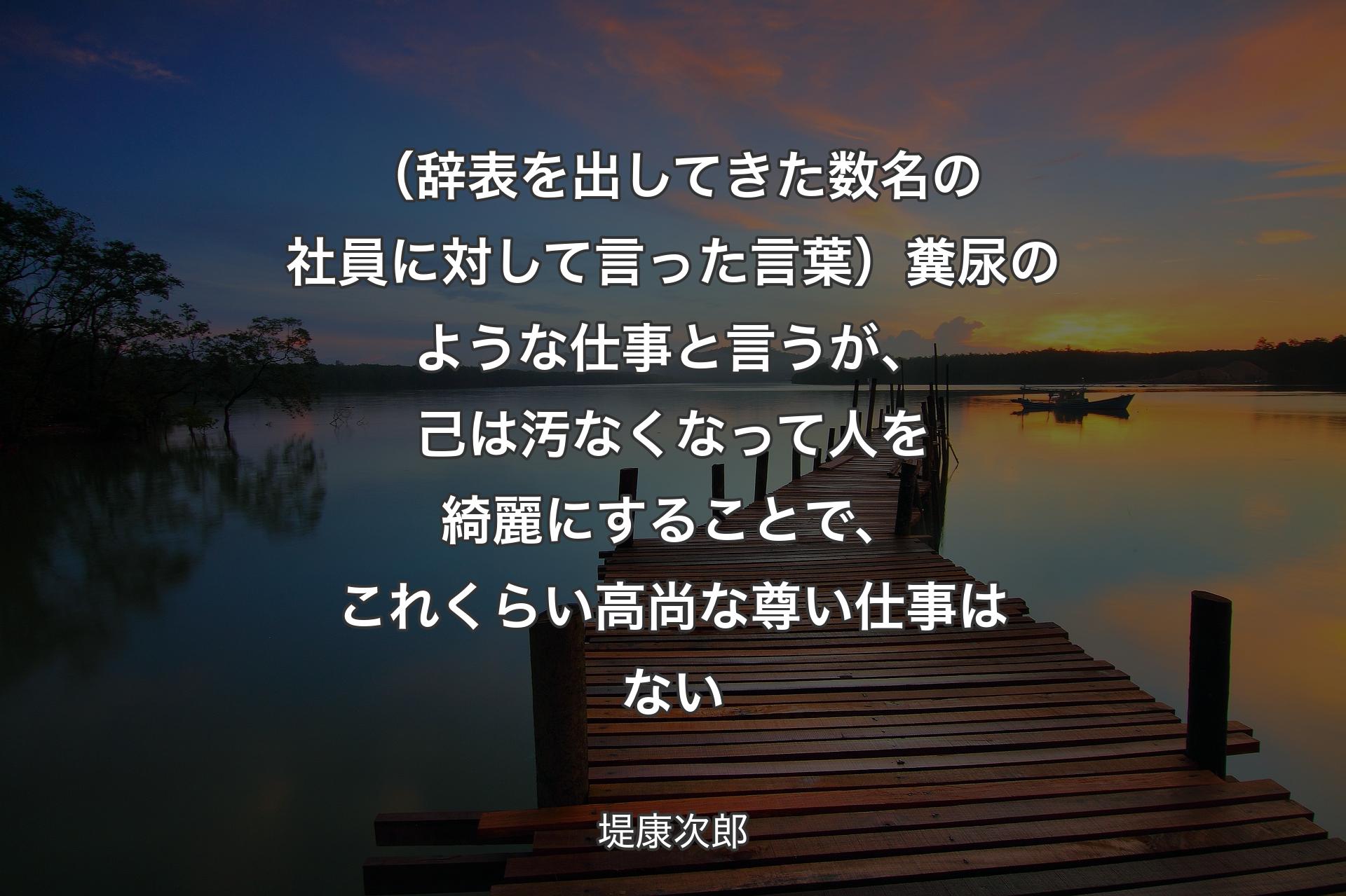 （辞表を出してきた数名の社員に対して言った言葉）糞尿のような仕事と言うが、己は汚なくなって人を綺麗にすることで、これくらい高尚な尊い仕事はない - 堤康次郎