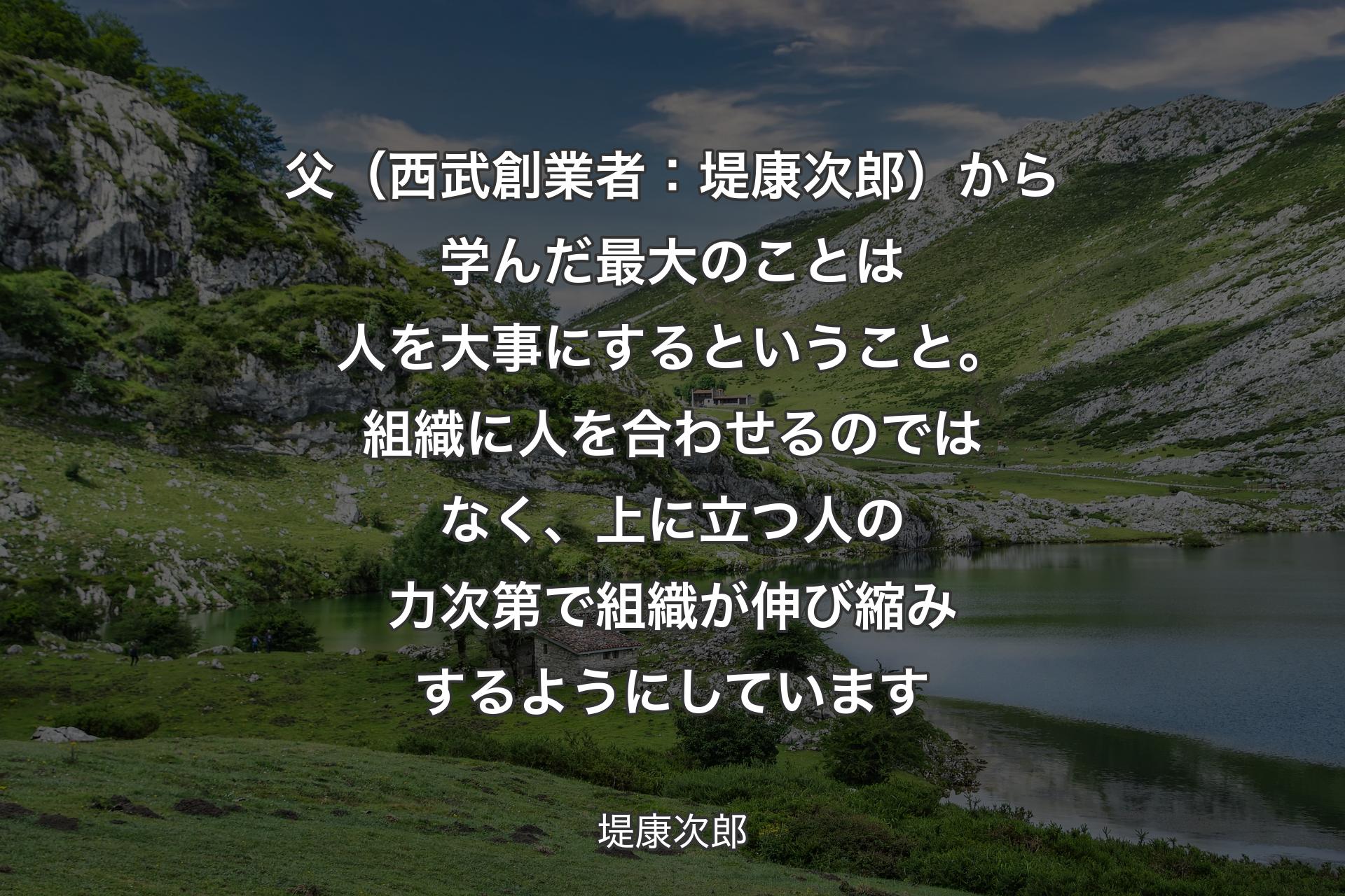 父（西武創業者：堤康次郎）から学んだ最大のことは人を大事にするということ。組織に人を合わせるのではなく、上に立つ人の力次第で組織が伸び縮みするようにしています - 堤康次郎