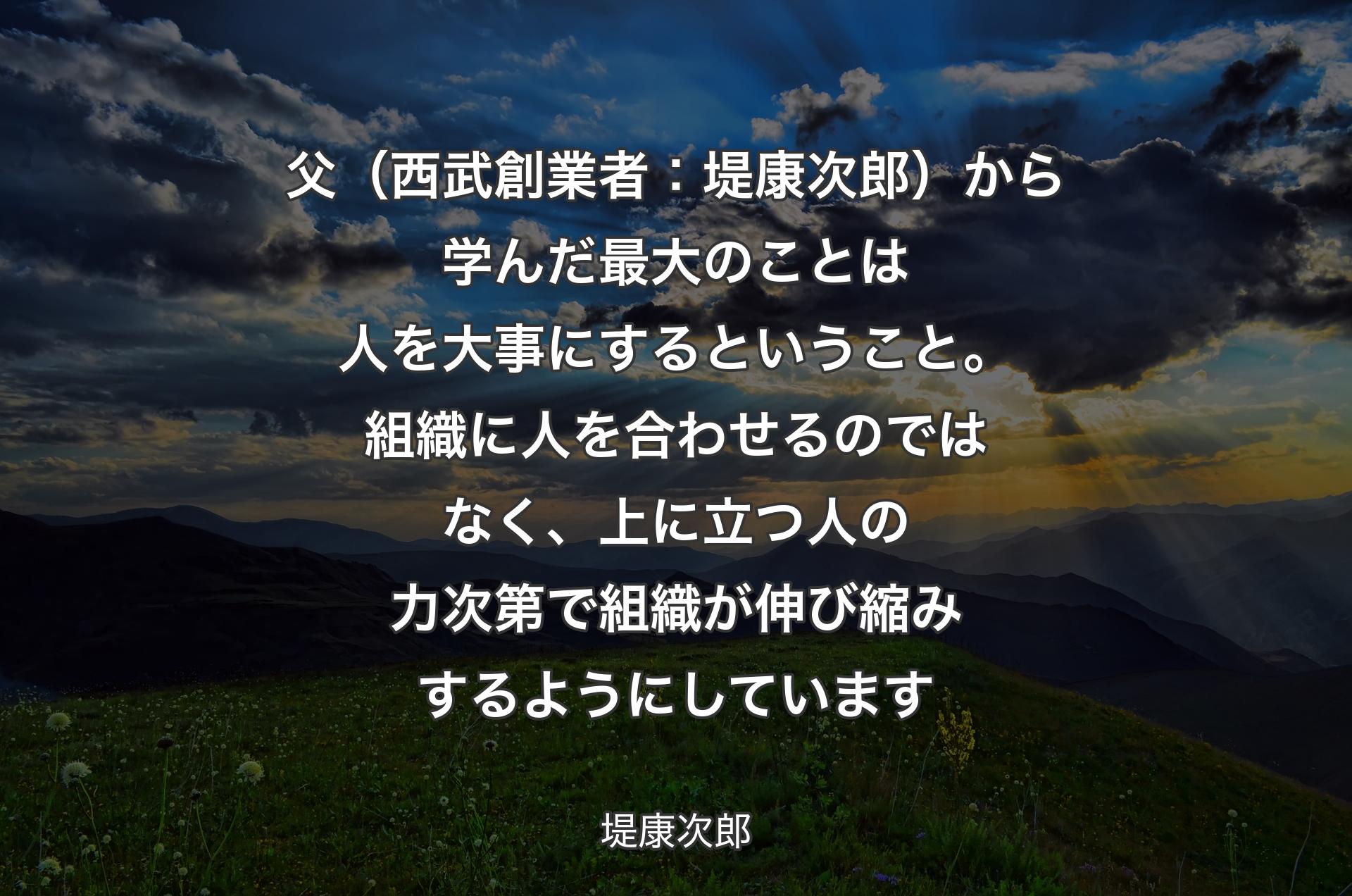 父（西武創業者：堤康次郎）から学んだ最大のことは人を大事にするということ。組織に人を合わせるのではなく、上に立つ人の力次第で組織が伸び縮みするようにしています - 堤康次郎