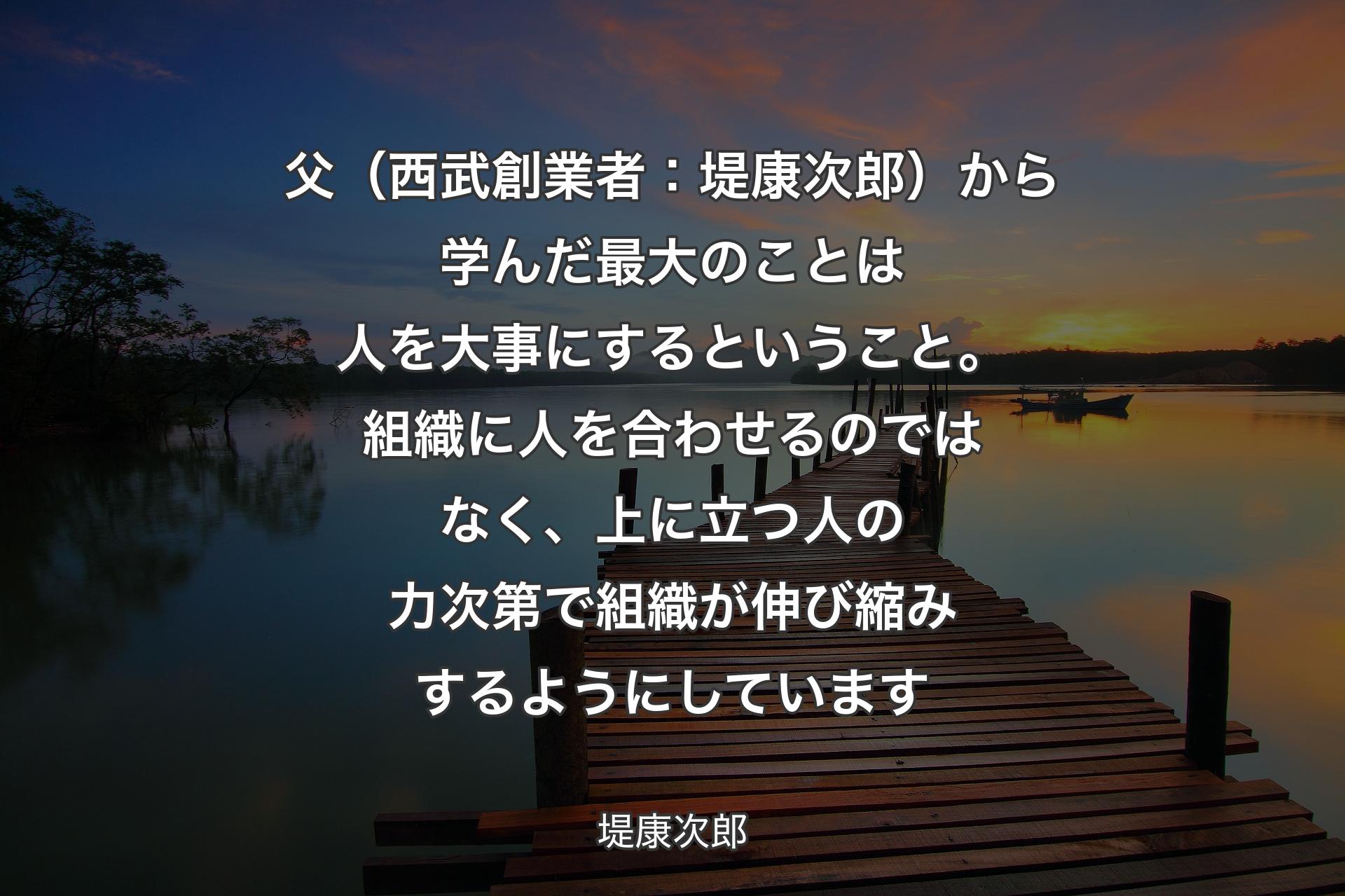 【背景3】父（西武創業者：堤康次郎）から学んだ最大のことは人を大事にするということ。組織に人を合わせるのではなく、上に立つ人の力次第で組織が伸び縮みするようにしています - 堤康次郎