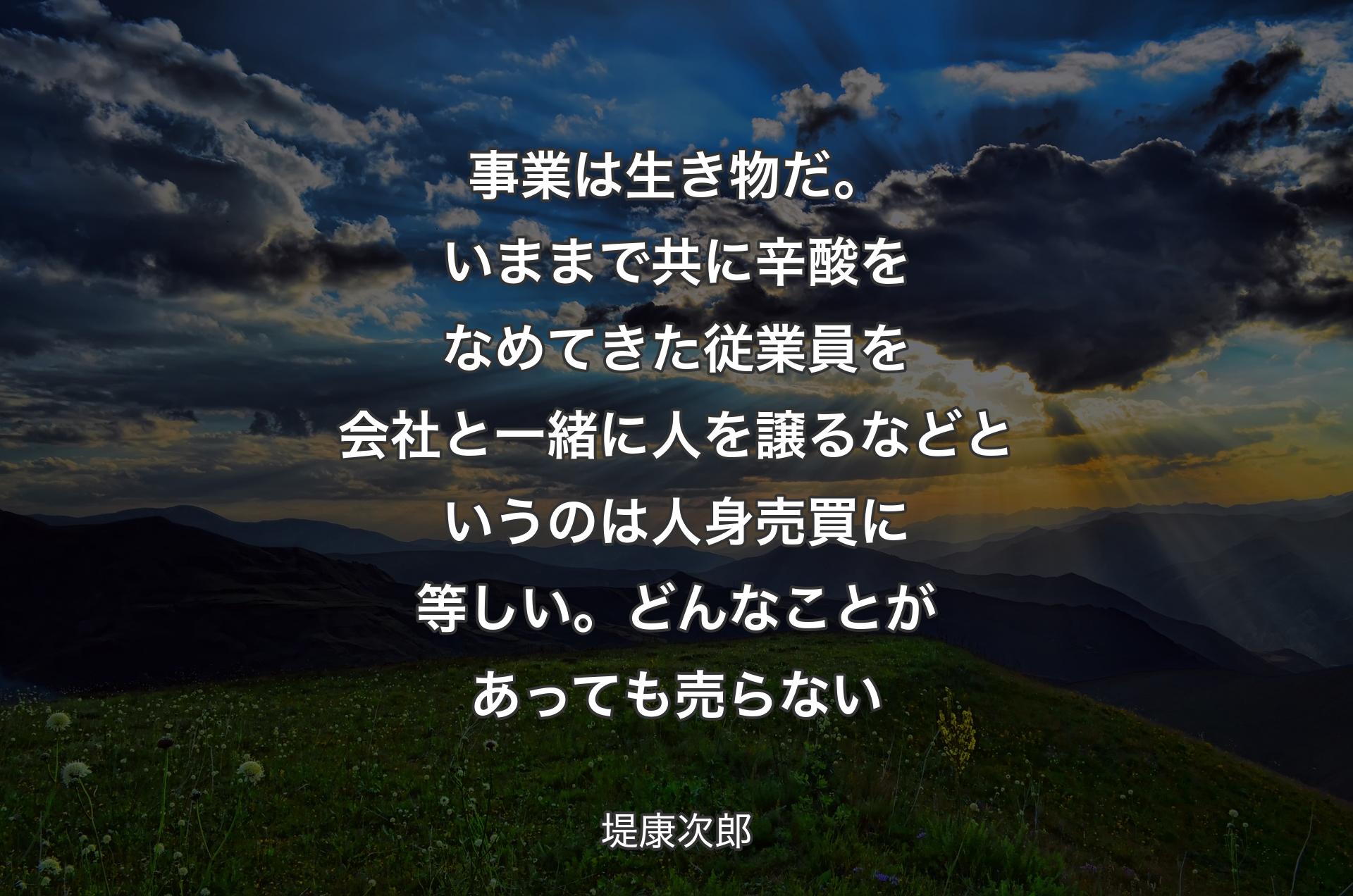 事業は生き物だ。いままで共に辛酸をなめてきた従業員を会社と一緒に人を譲るなどというのは人身売買に等しい。どんなことがあっても売らない - 堤康次郎