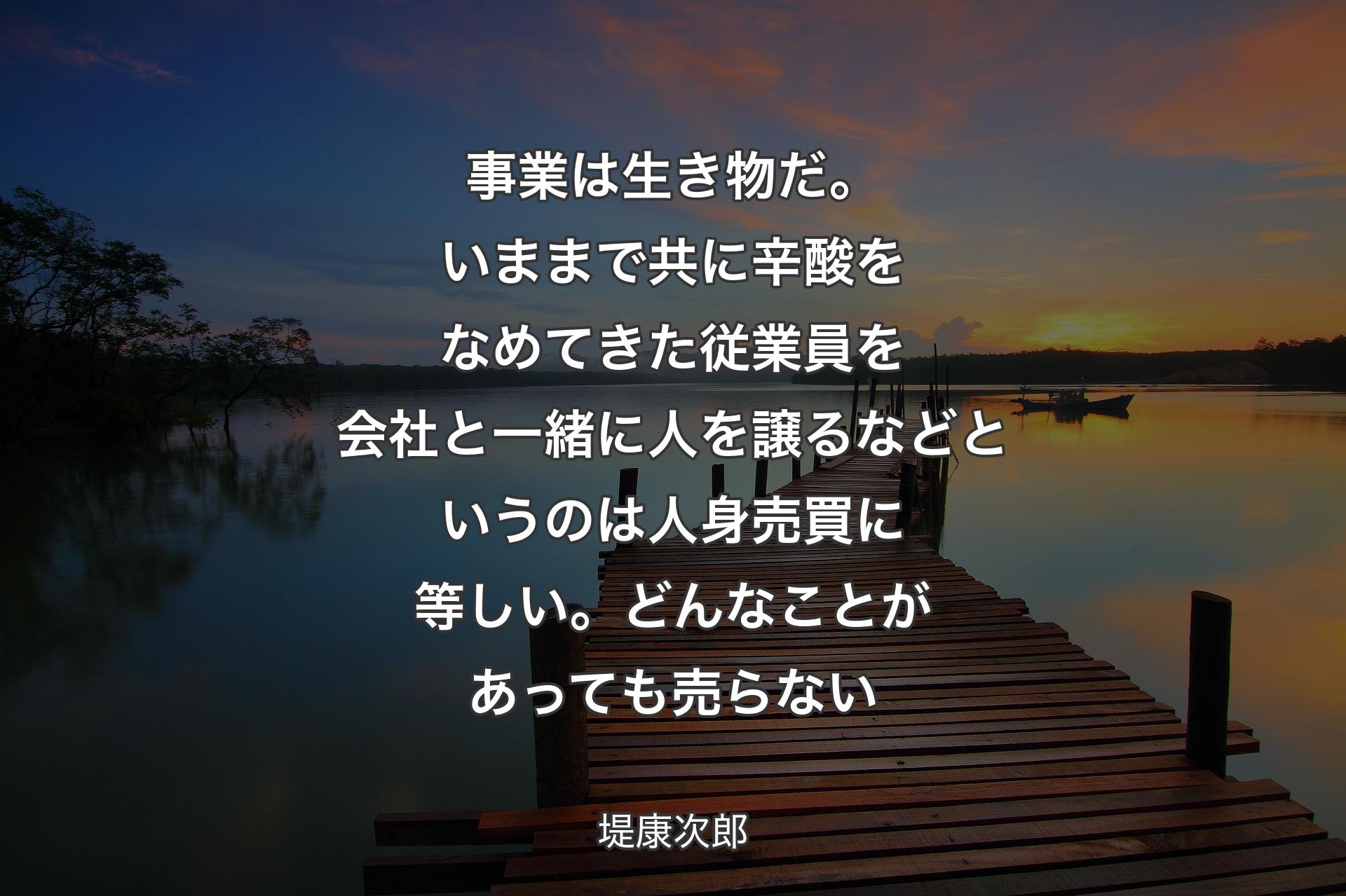 事業は生き物だ。いままで共に辛酸をなめてきた従業員を会社と一緒に人を譲るなどというのは人身売買に等しい。どんなことがあっても売らない - 堤康次郎