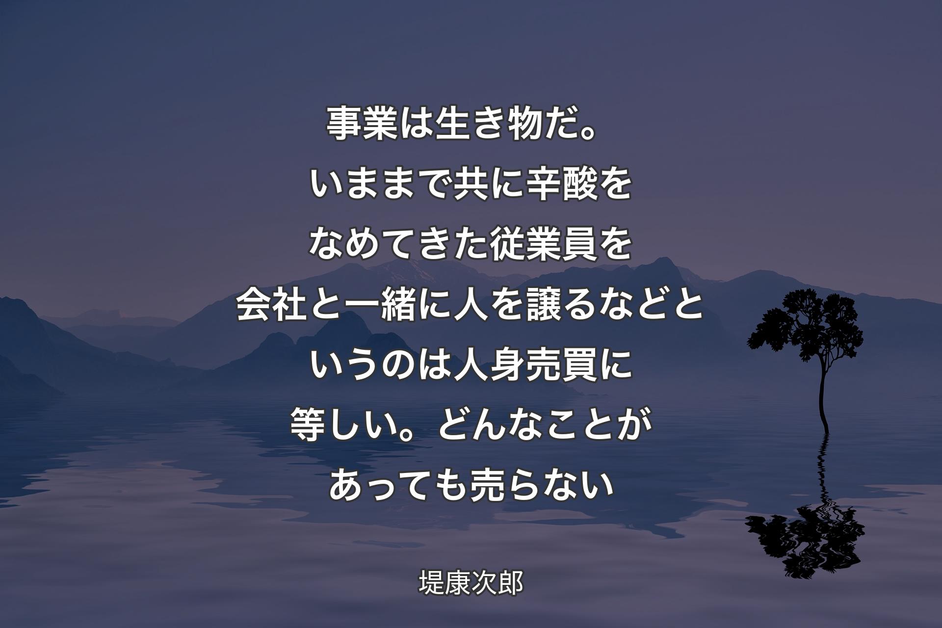 【背景4】事業は生き物だ。いままで共に辛酸をなめてきた従業員を会社と一緒に人を譲るなどというのは人身売買に等しい。どんなことがあっても売らない - 堤康次郎