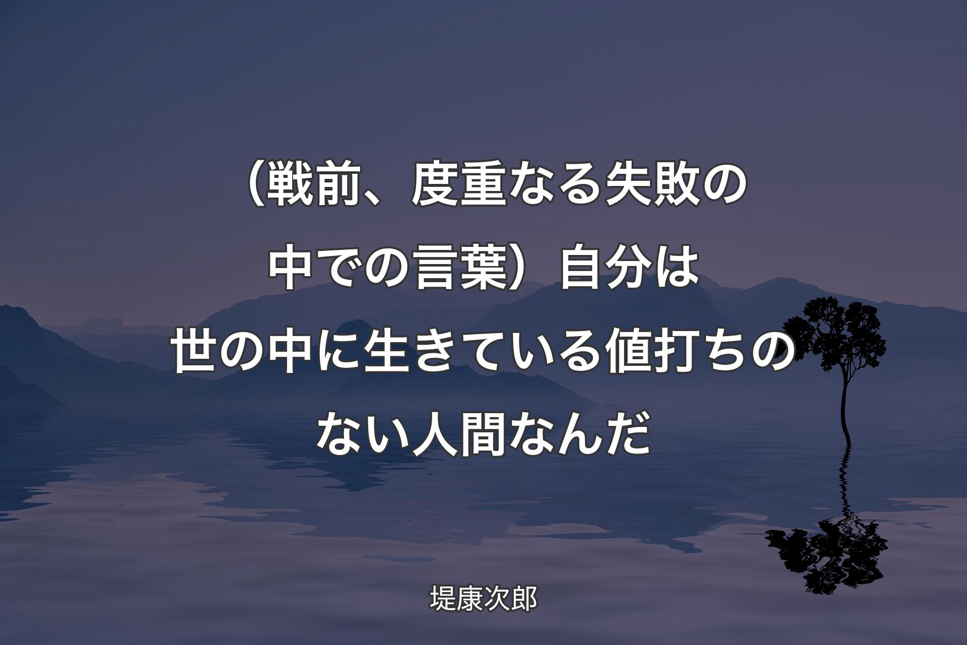 【背景4】（戦前、度重なる失敗の中での言葉）自分は世の中に生きている値打ちのない人間なんだ - 堤康次郎