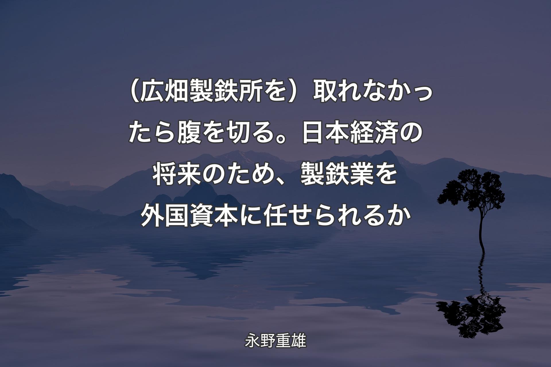 【背景4】（広畑製鉄所を）取れなかったら腹を切る。日本経済の将来のため、製鉄業を外国資本に任せられるか - 永野重雄