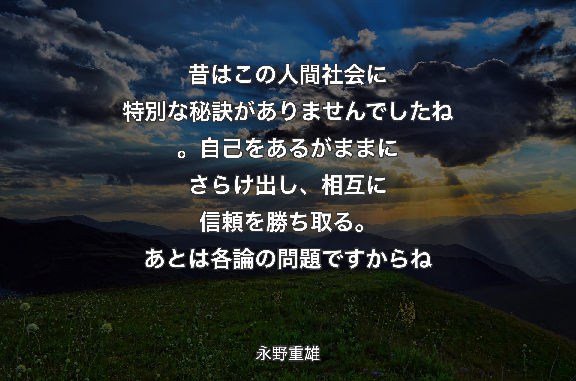 昔はこの人間社会に特別な秘訣がありませんでしたね。自己をあるがままにさらけ出し、相互に信頼を勝ち取る。あとは各論の問題ですからね - 永野重雄