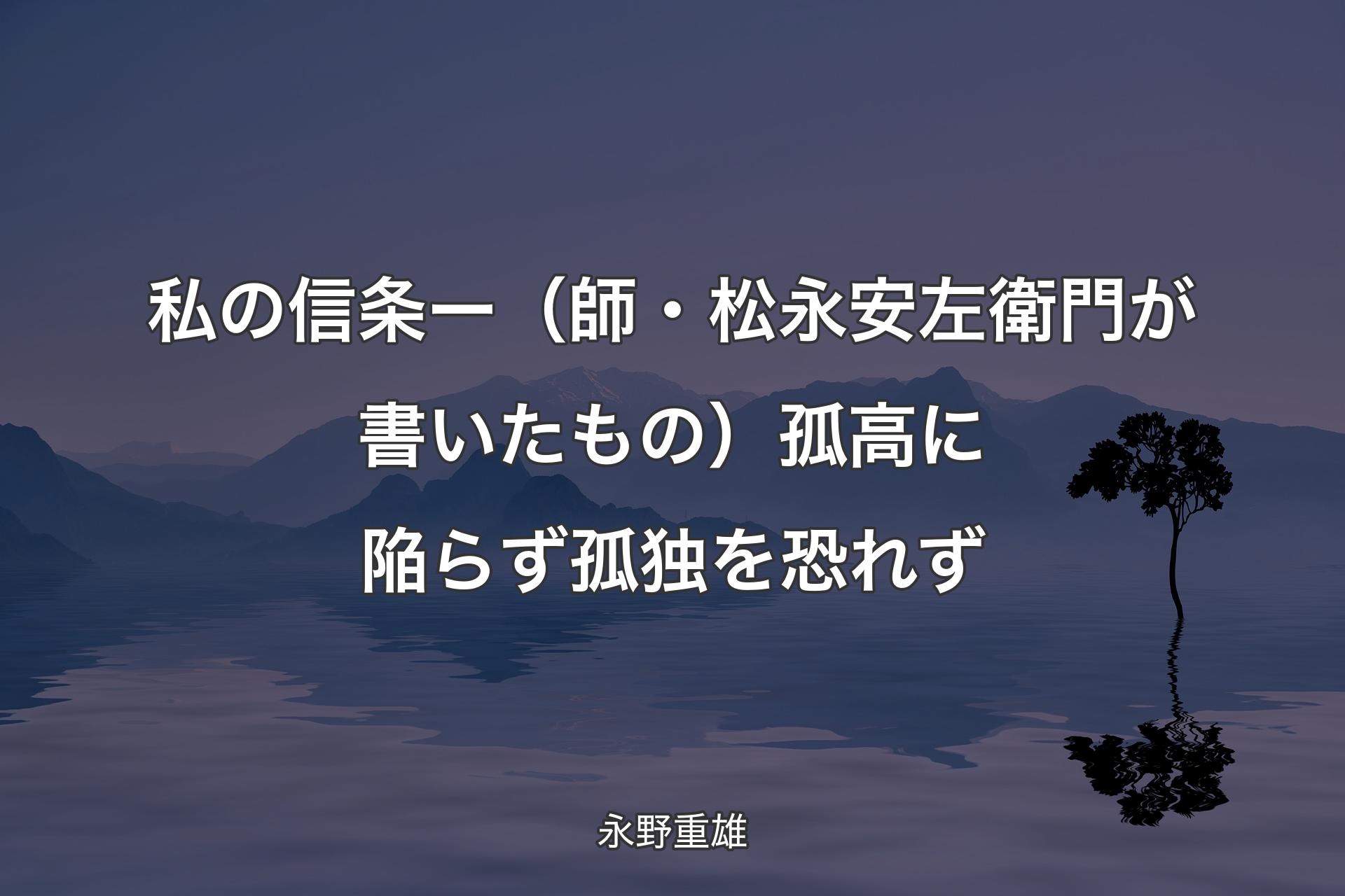 【背景4】私の信条 ー （師・松永安左衛門が書いたもの）孤高に陥らず 孤独を恐れず - 永野重雄