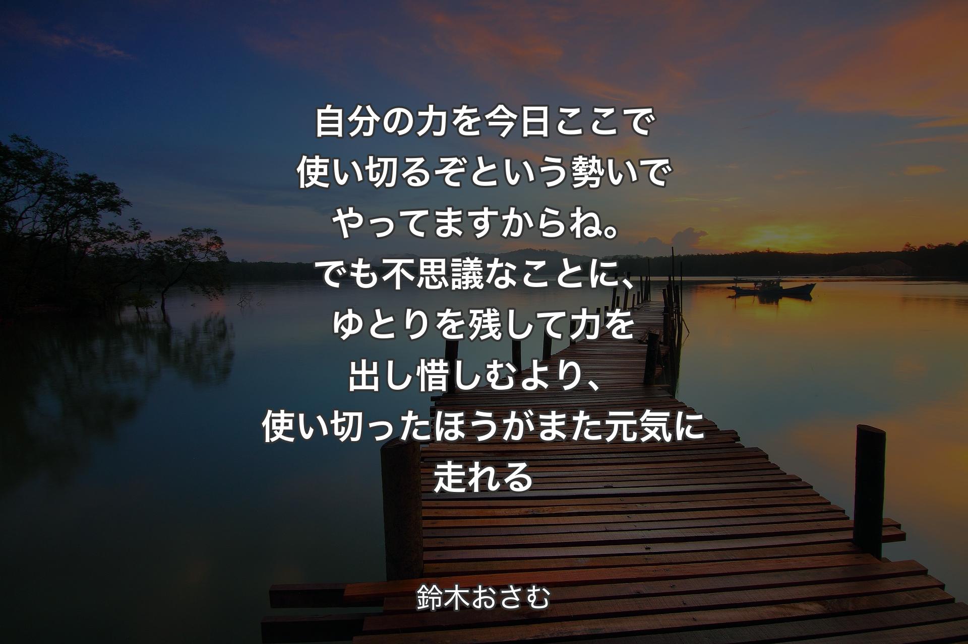 【背景3】自分の力を今日ここで使い切るぞという勢いでやってますからね。でも不思議なことに、ゆとりを残して力を出し惜しむより、使い切ったほうがまた元気に走れる - 鈴木おさむ