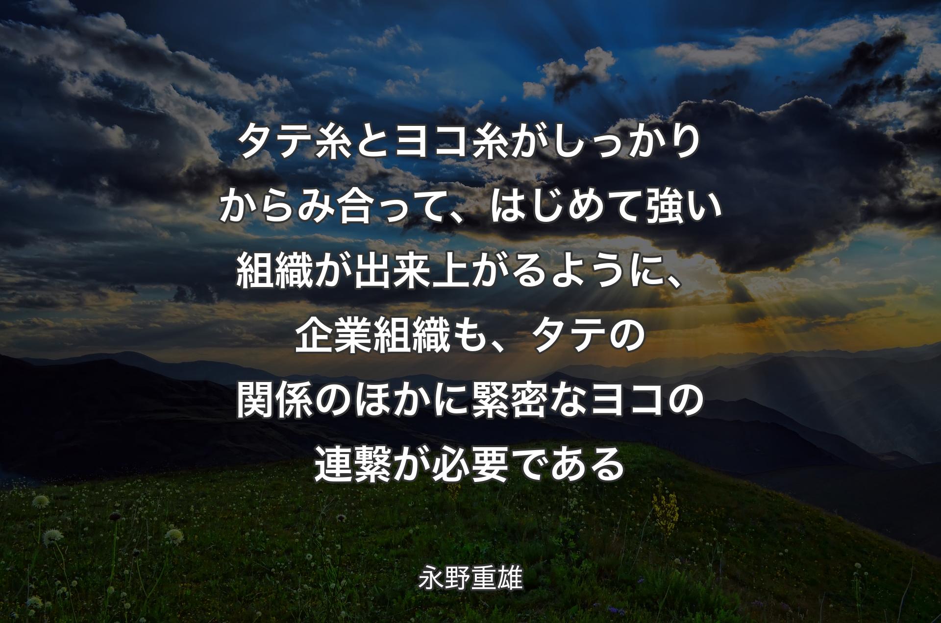 タテ糸とヨコ糸がしっかりからみ合って、はじめて強い組織が出来上がるように、企業組織も、タテの関係のほかに緊密なヨコの連繋が必要である - 永野重雄