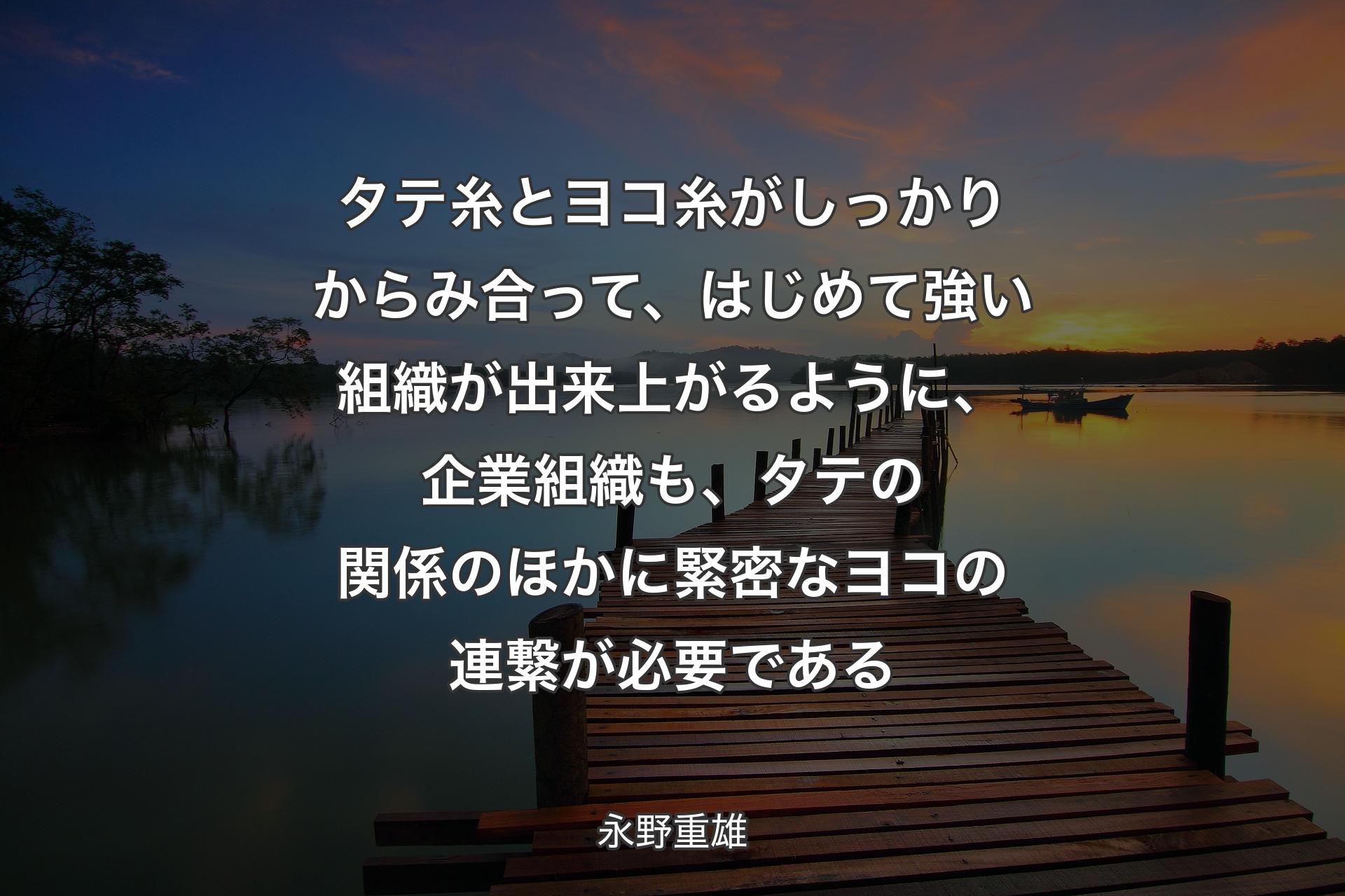 【背景3】タテ糸とヨコ糸がしっかりからみ合って、はじめて強い組織が出来上がるように、企業組織も、タテの関係のほかに緊密なヨコの連繋が必要である - 永野重雄