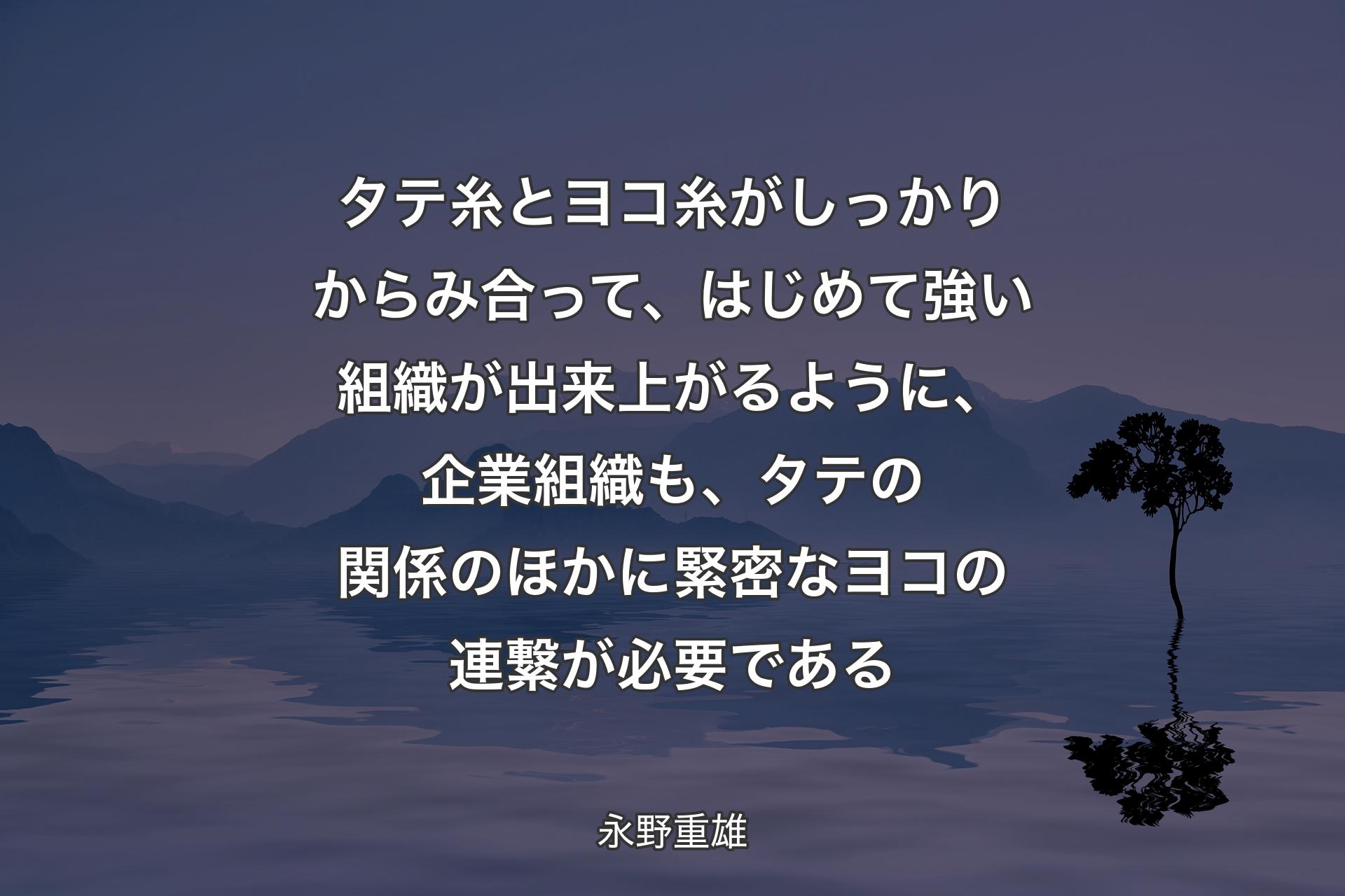 【背景4】タテ糸とヨコ糸がしっかりからみ合って、はじめて強い組織が出来上がるように、企業組織も、タテの関係のほかに緊密なヨコの連繋が必要である - 永野重雄