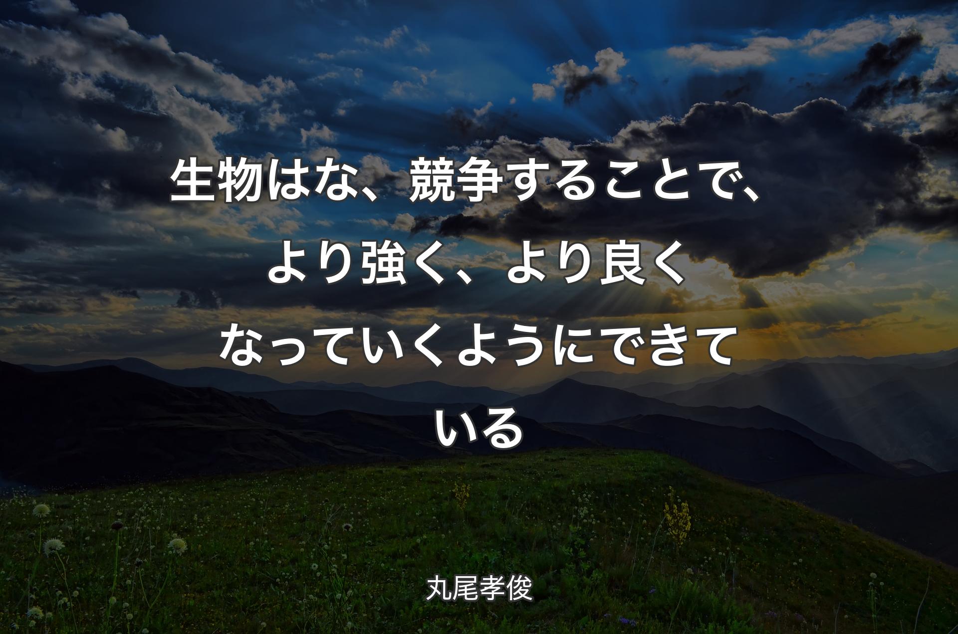 生物はな、競争することで、より強く、より良くなっていくようにできている - 丸尾孝俊