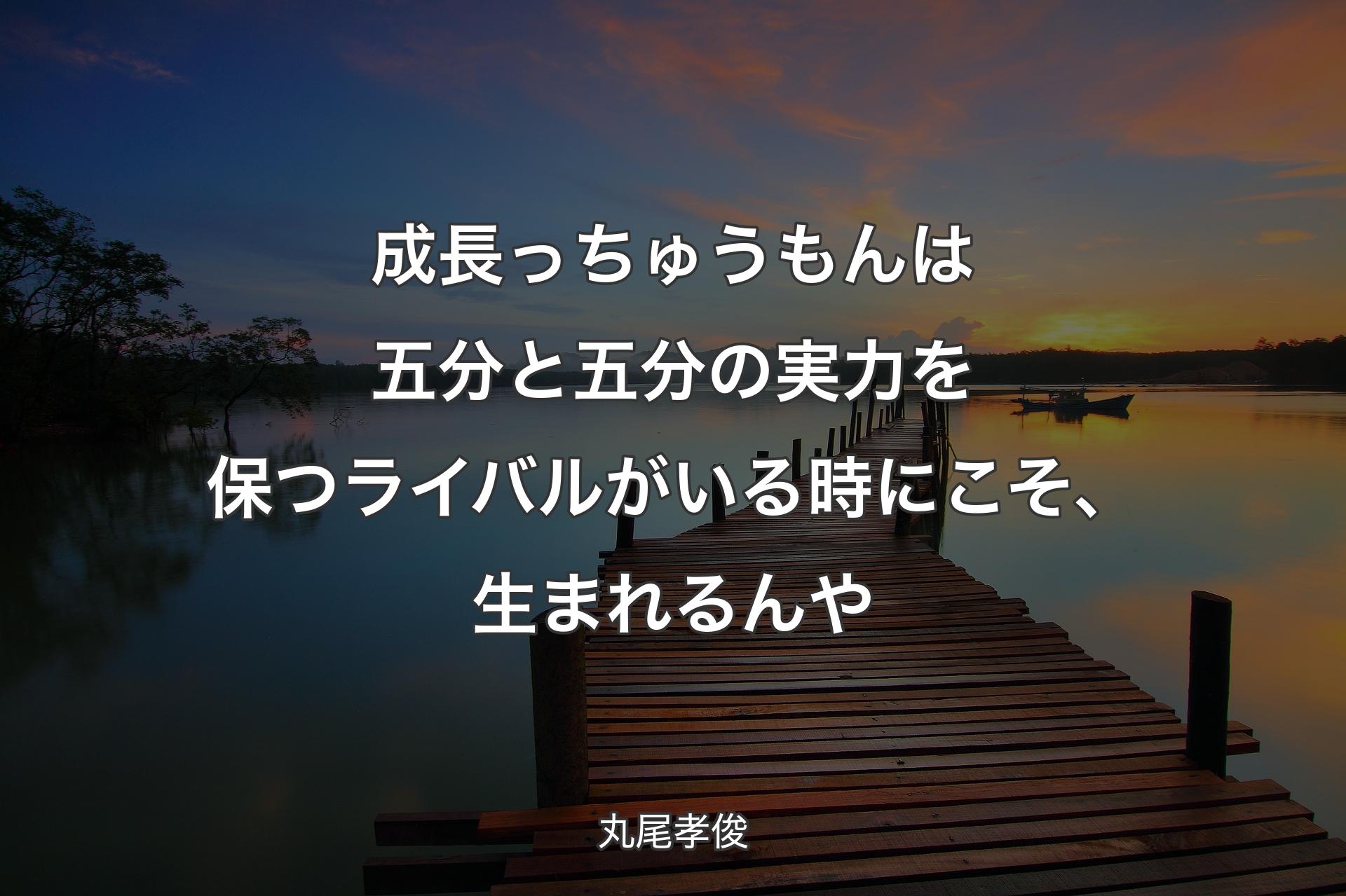 成長っちゅうもんは五分と五分の実力を保つライバルがいる時にこそ、生まれるんや - 丸尾孝俊