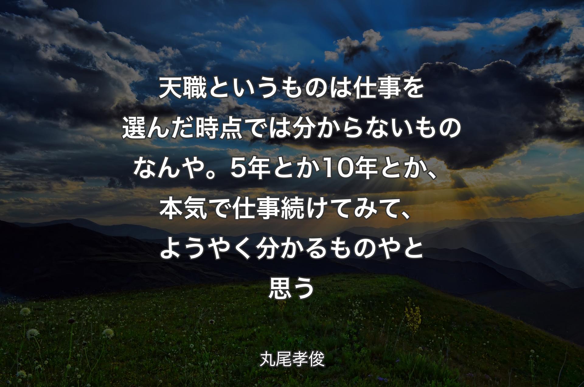 天職というものは仕事を選んだ時点では分からないものなんや。5年とか10年とか、本気で仕事続けてみて、ようやく分かるものやと思う - 丸尾孝俊