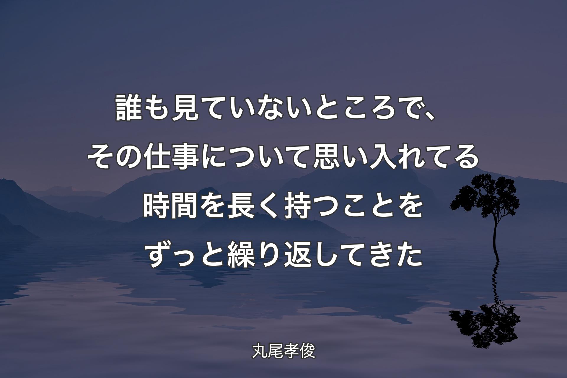 誰も見ていないところで、その仕事について思い入れてる時間を長く持つことをずっと繰り返してきた - 丸尾孝俊