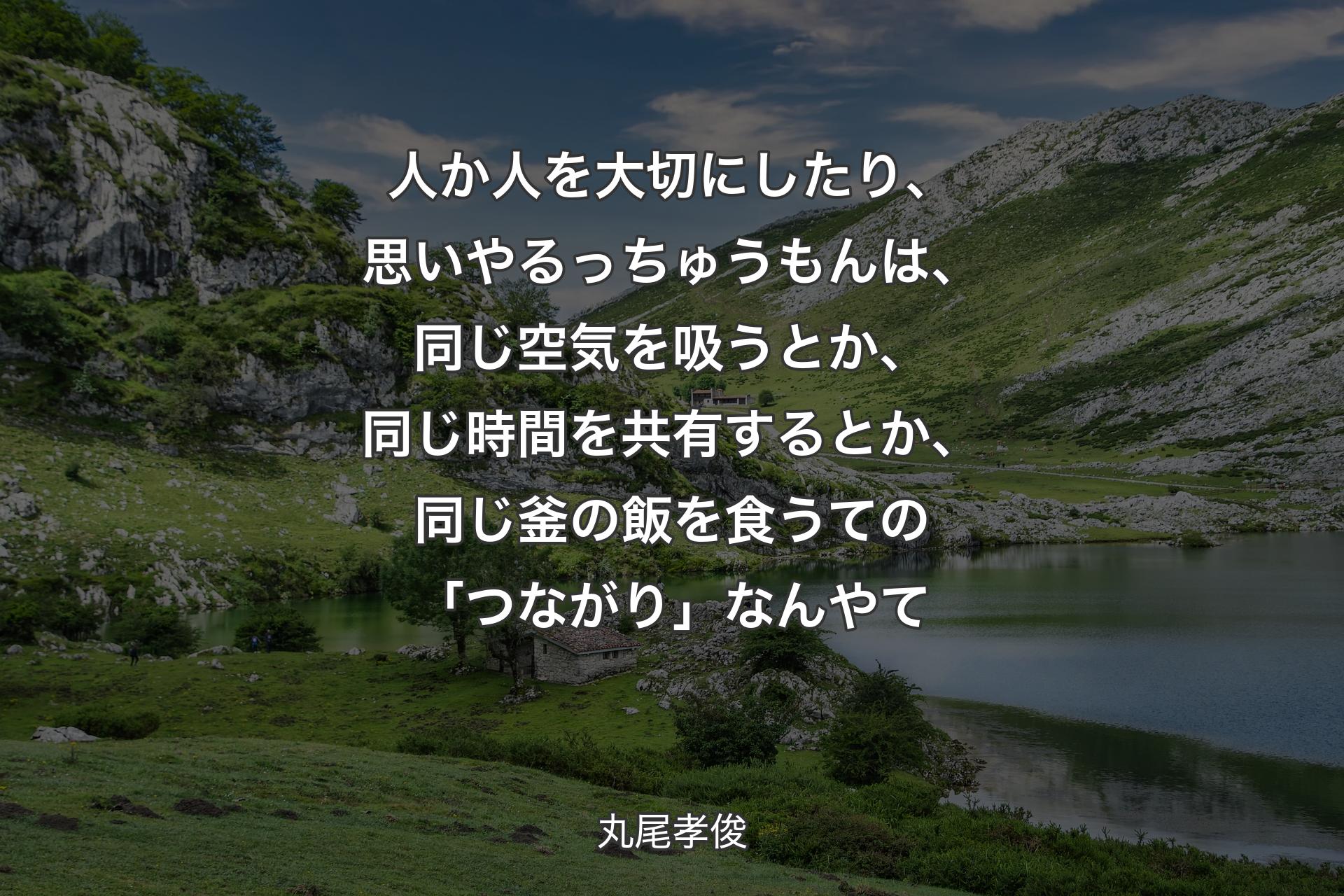 人か人を大切にしたり、思いやるっちゅうもんは、同じ空気を吸うとか、同じ時間を共有するとか、同じ釜の飯を食うての「つながり」なんやて - 丸尾孝俊